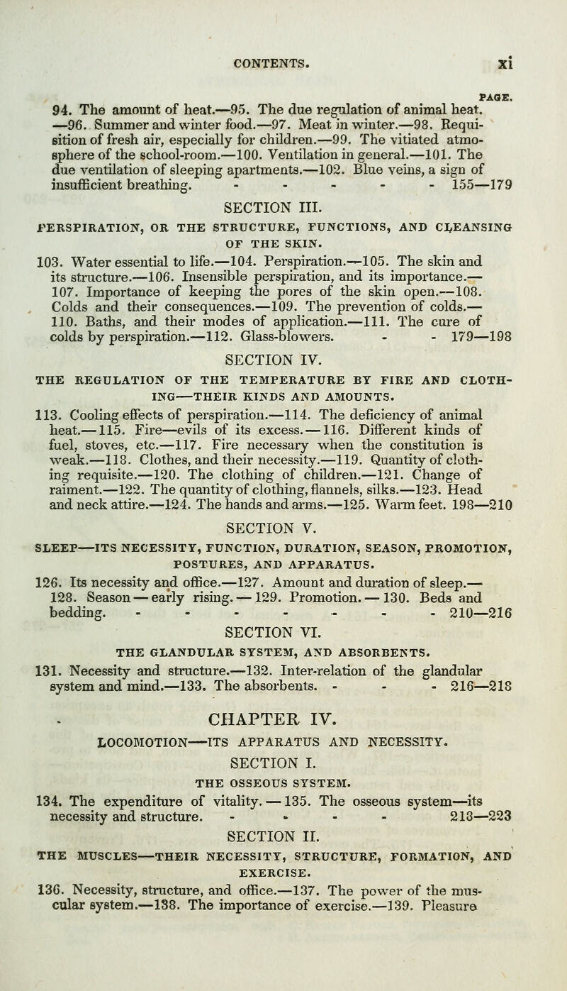 PAOE, 94. The amount of heat.—95. The due regulation of animal heat. —96. Summer and winter food.—97. Meat in winter.—98. Requi- sition of fresh air, especially for children.—99. The vitiated atmo- sphere of the school-room.—100. Ventilation in general.—101. The due ventilation of sleeping apartments.—102. Blue veins, a sign of insufficient breathing. - . - . . 155—179 SECTION III. PERSPIRATION, OR THE STRUCTURE, FUNCTIONS, AND CI^EANSING or THE SKIN. 103. Water essential to life.—104. Perspiration.—105. The skin and its structure.—106. Insensible perspiration, and its impoi'tance.— 107. Importance of keeping the pores of the skin open.—108. Colds and their consequences.—109. The prevention of colds.— 110. Baths, and their modes of application.—111. The cure of colds by perspiration.—112. Glass-blovi'^ers. - - 179—198 SECTION IV. THE REGULATION OF THE TEMPERATURE BY FIRE AND CLOTH- ING THEIR KINDS AND AMOUNTS. 113. Cooling effects of perspiration.—114. The deficiency of animal heat.—115. Fire—evils of its excess. —116. Different kinds of fuel, stoves, etc.—117. Fire necessary when the constitution is weak.—118. Clothes, and their necessity.—119. Quantity of cloth- ing requisite.—120. The clothing of children.—121. Change of raiment.—122. The quantity of clothing, flannels, silks.—123. Head and neck attire.—124. The hands and arms.—125. Warm feet. 198—210 SECTION V. SLEEP—ITS NECESSITY, FUNCTION, DURATION, SEASON, PROMOTION, POSTURES, AND APPARATUS. 126. Its necessity and office.—127. Amount and duration of sleep.— 128. Season — early rising. —129. Promotion. — 130. Beds and bedding. .-.-.... 210—216 SECTION VI. THE GLANDULAR SYSTEM, AND ABSORBENTS. 131. Necessity and structure.—132. Inter-relation of the glandular system and mind.—133. The absorbents. - - - 216—218 CHAPTER IV. LOCOMOTION ITS APPARATUS AND NECESSITY. SECTION I. THE OSSEOUS SYSTEM. 134. The expenditure of vitality. —135. The osseous system—its necessity and structure. .... 218—223 SECTION II. THE MUSCLES—THEIR NECESSITY, STRUCTURE, FORMATION, AND EXERCISE. 13G. Necessity, structure, and office.—137. The power of the mus- cular system.—188. The importance of exercise.—139. Pleasure