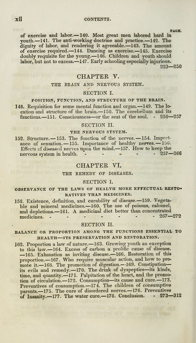 PAGE. of exercise and labor.—140. Most great men labored hard in youth.—141. The anti-working doctrine and practice.—142. The dignity of labor, and rendering it agreeable.—143. The amount of exercise required.—144. Dancing as exercise.—145. Exercise doubly requisite for the young.—146. Children and youth should labor, but not to excess.—147. Early schooling especially injurious. 223—250 CHAPTER V. THE BRAIN AND NERVOUS SYSTEM. SECTION I. POSITION, FUNCTION, AND STRUCTURE OF THE BRAIN. 148. Eequisition for some mental function and organ.—149. The lo- cation and structure of the brain.—150. The cerebellum and its functions.—151. Consciousness—or the seat of the soul. - 250—257 SECTION II. THE NERVOUS SYSTEM. 152. Structure. —153. The function of the nerv^es. —154. Import- ance of sensation. —155. Importance of healthy nerves. —156. Effects of diseased nerves upon the mind.—157. How to keep the nervous system in health. ----- 257—266 CHAPTER VI. THE REBIEDY OF DISEASES. SECTION I. OBSERVANCE OF THE LAWS OF HEALTH MORE EFFECTUAL RESTO- RATIVES THAN MEDICINES. 158. Existence, definition, and curability of disease.—159, Vegeta- ble and mineral medicines.—160. The use of poisons, calomel, and depletions.—161. A medicinal diet better than concentrated medicines. ------- 267—272 SECTION II. BALANCE OR PROPORTION AMONG THE FUNCTIONS ESSENTIAL TO HEALTH ITS PRESERVATION AND RESTORATION. 162. Proportion a law of nature.—163. Growing youth an exception to this law.—164. Excess of carbon a prolific cause of disease. —165. Exhaustion as inviting disease.—166. Restoration of this proportion.—167. Who require muscular action, and how to pro- mote it.—168. The promotion of digestion.—169. Constipation— its evils and remedy.—170. The drink of dyspeptics—its kinds, time, and quantity.—171. Palpitation of the heart, and the promo- tion of circulation.—172. Consumption—its cause and cure.—173. Preventives of consumption.—174. The children of consumptive parents.—175. The cure of disordered nerves.—176. Preventives of Insanity.—177. The water cure.—178. Conclusion. - 273—312