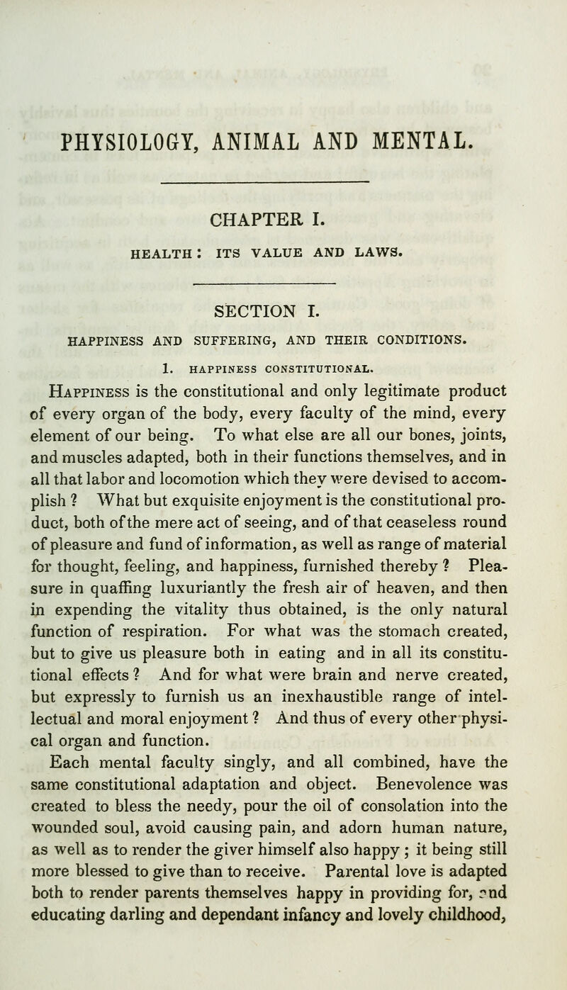 PHYSIOLOGY, ANIMAL AND MENTAL. CHAPTER I. HEALTH : ITS VALUE AND LAWS. SiECTION I. HAPPINESS AND SUFFERING, AND THEIR CONDITIONS. 1. HAPPINESS CONSTITUTIONAL. Happiness is the constitutional and only legitimate product of every organ of the body, every faculty of the mind, every element of our being. To what else are all our bones, joints, and muscles adapted, both in their functions themselves, and in all that labor and locomotion which they were devised to accom- plish ? What but exquisite enjoyment is the constitutional pro- duct, both of the mere act of seeing, and of that ceaseless round of pleasure and fund of information, as well as range of material for thought, feeling, and happiness, furnished thereby ? Plea- sure in quaffing luxuriantly the fresh air of heaven, and then in expending the vitality thus obtained, is the only natural function of respiration. For what was the stomach created, but to give us pleasure both in eating and in all its constitu- tional effects ? And for what were brain and nerve created, but expressly to furnish us an inexhaustible range of intel- lectual and moral enjoyment ? And thus of every other physi- cal organ and function. Each mental faculty singly, and all combined, have the same constitutional adaptation and object. Benevolence was created to bless the needy, pour the oil of consolation into the wounded soul, avoid causing pain, and adorn human nature, as well as to render the giver himself also happy ; it being still more blessed to give than to receive. Parental love is adapted both to render parents themselves happy in providing for, rnd educating darling and dependant infancy and lovely childhood,