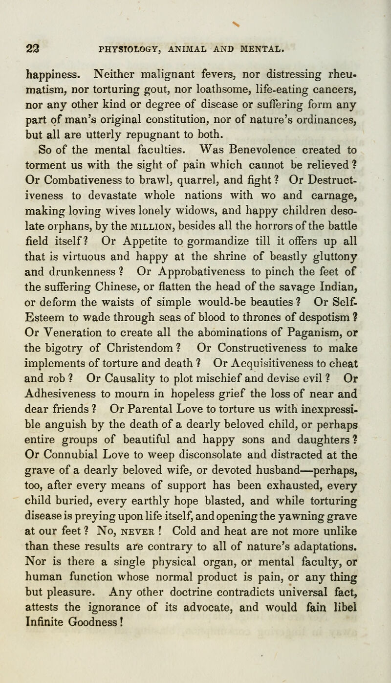 happiness. Neither malignant fevers, nor distressing rheu- matism, nor torturing gout, nor loathsome, life-eating cancers, nor any other kind or degree of disease or suffering form any part of man's original constitution, nor of nature's ordinances, but all are utterly repugnant to both. So of the mental faculties. Was Benevolence created to torment us with the sight of pain which cannot be relieved ? Or Combativeness to brawl, quarrel, and fight ? Or Destruct- iveness to devastate whole nations with wo and carnage, making loving wives lonely widows, and happy children deso- late orphans, by the million, besides all the horrors of the battle field itself? Or Appetite to gormandize till it offers up all that is virtuous and happy at the shrine of beastly gluttony and drunkenness ? Or Approbativeness to pinch the feet of the suffering Chinese, or flatten the head of the savage Indian, or deform the waists of simple would-be beauties ? Or Self- Esteem to wade through seas of blood to thrones of despotism ? Or Veneration to create all the abominations of Paganism, or the bigotry of Christendom ? Or Constructiveness to make implements of torture and death ? Or Acquisitiveness to cheat and rob ? Or Causality to plot mischief and devise evil ? Or Adhesiveness to mourn in hopeless grief the loss of near and dear friends ? Or Parental Love to torture us with inexpressi- ble anguish by the death of a dearly beloved child, or perhaps entire groups of beautiful and happy sons and daughters? Or Connubial Love to weep disconsolate and distracted at the grave of a dearly beloved wife, or devoted husband—perhaps, too, after every means of support has been exhausted, every child buried, every earthly hope blasted, and while torturing disease is preying upon life itself, and opening the yawning grave at our feet ? No, never ! Cold and heat are not more unlike than these results are contrary to all of nature's adaptations. Nor is there a single physical organ, or mental faculty, or human function whose normal product is pain, or any thing but pleasure. Any other doctrine contradicts universal fact, attests the ignorance of its advocate, and would fain libel Infinite Goodness!