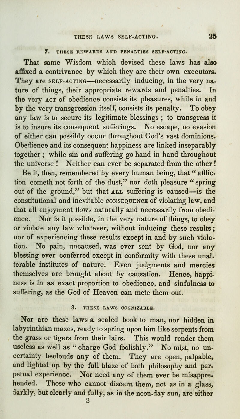 7. THESE REWARDS AND PENALTIES SELF-ACTING. That same Wisdom which devised these laws has also affixed a contrivance by which they are their own executors. They are self-acting—necessarily inducing, in the very na- ture of things, their appropriate rewards and penalties. In the very act of obedience consists its pleasures, while in and by the very transgression itself, consists its penalty. To obey any law is to secure its legitimate blessings ; to transgress it is to insure its consequent sufferings. No escape, no evasion of either can possibly occur throughout God's vast dominions. Obedience and its consequent happiness are linked inseparably together; while sin and suffering go hand in hand throughout the universe ! Neither can ever be separated from the other I Be it, then, remembered by every human being, that  afflic- tion Cometh not forth of the dust, nor doth pleasure  spring out of the ground, but that all suffering is caused—is the constitutional and inevitable consequence of violating law, and that all enjoyment flows naturally and necessarily from obedi- ence. Nor is it possible, in the very nature of things, to obey or violate any law whatever, without inducing these results; nor of experiencing these results except in and by such viola- tion. No pain, uncaused, was ever sent by God, nor any blessing ever conferred except in conformity with these unal- terable institutes of nature. Even judgments and mercies themselves are brought about by causation. Hence, happi- ness is in as exact proportion to obedience, and sinfulness to suffering, as the God of Heaven can mete them out. 8. THESE LAWS COGNIZABLE. Nor are these laws a sealed book to man, nor hidden in labyrinthian mazes, ready to spring upon him like serpents from the grass or tigers from their lairs. This would render them useless as well as  charge God foolishly. No mist, no un- certainty beclouds any of them. They are open, palpable, and lighted up by the full blaze of both philosophy and per- petual experience. Nor need any of them ever be misappre- hended. Those who cannot discern them, not as in a glass, darkly, but clearly and fully, as in the noon-day sun, are either 3