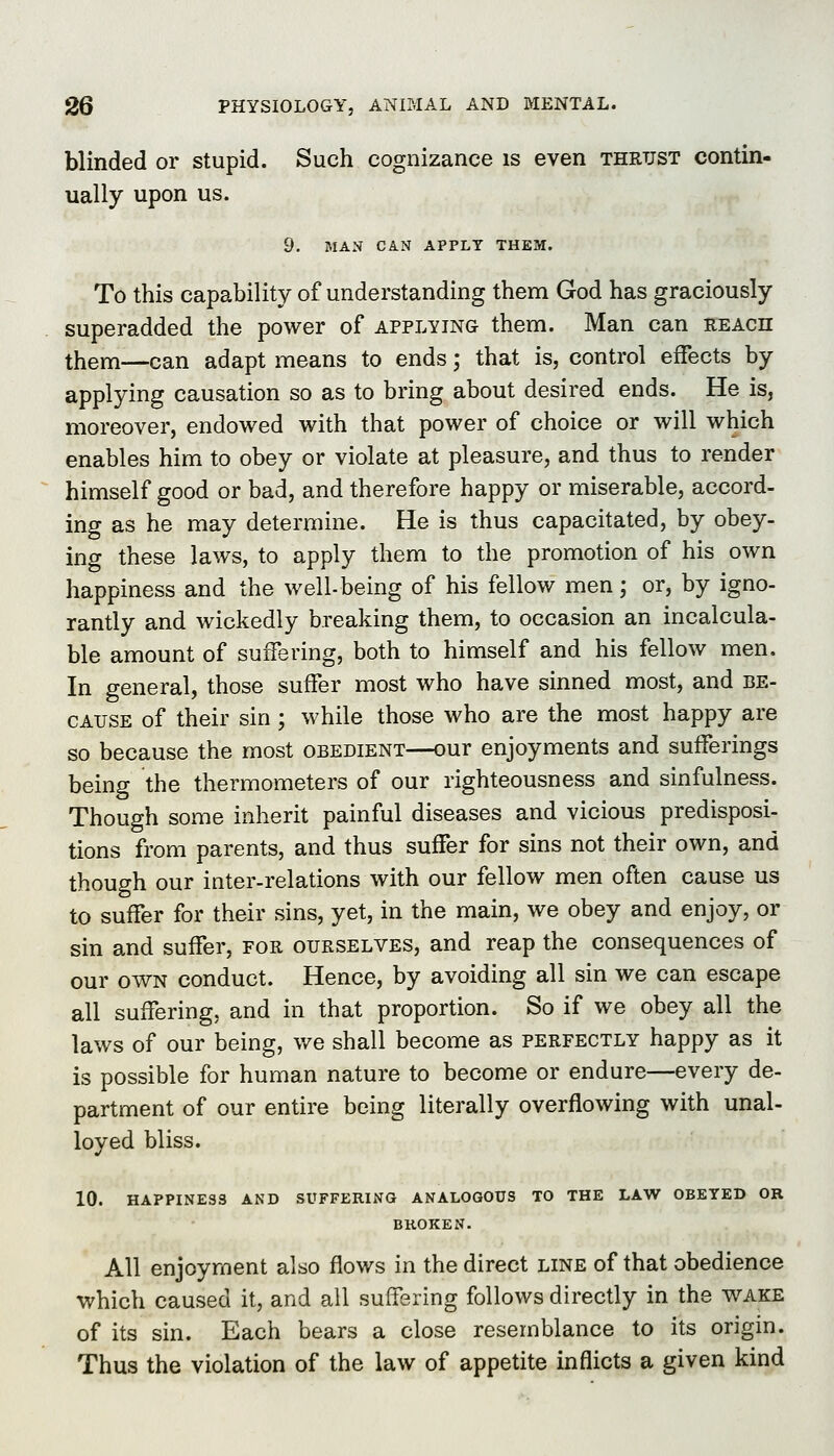 blinded or stupid. Such cognizance is even thrust contin- ually upon us. 9. MAN CAN APPLY THEM. To this capability of understanding them God has graciously superadded the power of applying them. Man can reach them—can adapt means to ends; that is, control effects by applying causation so as to bring about desired ends. He is, moreover, endowed with that power of choice or will which enables him to obey or violate at pleasure, and thus to render himself good or bad, and therefore happy or miserable, accord- ing as he may determine. He is thus capacitated, by obey- ing these laws, to apply them to the promotion of his own happiness and the well-being of his fellow men; or, by igno- rantly and wickedly breaking them, to occasion an incalcula- ble amount of suffering, both to himself and his fellow men. In general, those suffer most who have sinned most, and be- cause of their sin; while those who are the most happy are so because the most obedient—our enjoyments and sufferings being the thermometers of our righteousness and sinfulness. Though some inherit painful diseases and vicious predisposi- tions from parents, and thus suffer for sins not their own, and though our inter-relations with our fellow men often cause us to suffer for their sins, yet, in the main, we obey and enjoy, or sin and suffer, for ourselves, and reap the consequences of our own conduct. Hence, by avoiding all sin we can escape all suffering, and in that proportion. So if we obey all the laws of our being, v/e shall become as perfectly happy as it is possible for human nature to become or endure—every de- partment of our entire being literally overflowing with unal- loyed bliss. 10. HAPPINESS AND SUFFERING ANALOGOUS TO THE LAW OBEYED OR BROKEN. All enjoyment also flows in the direct line of that obedience which caused it, and all suifsring follows directly in the v^^ake of its sin. Each bears a close resemblance to its origin. Thus the violation of the law of appetite inflicts a given kind