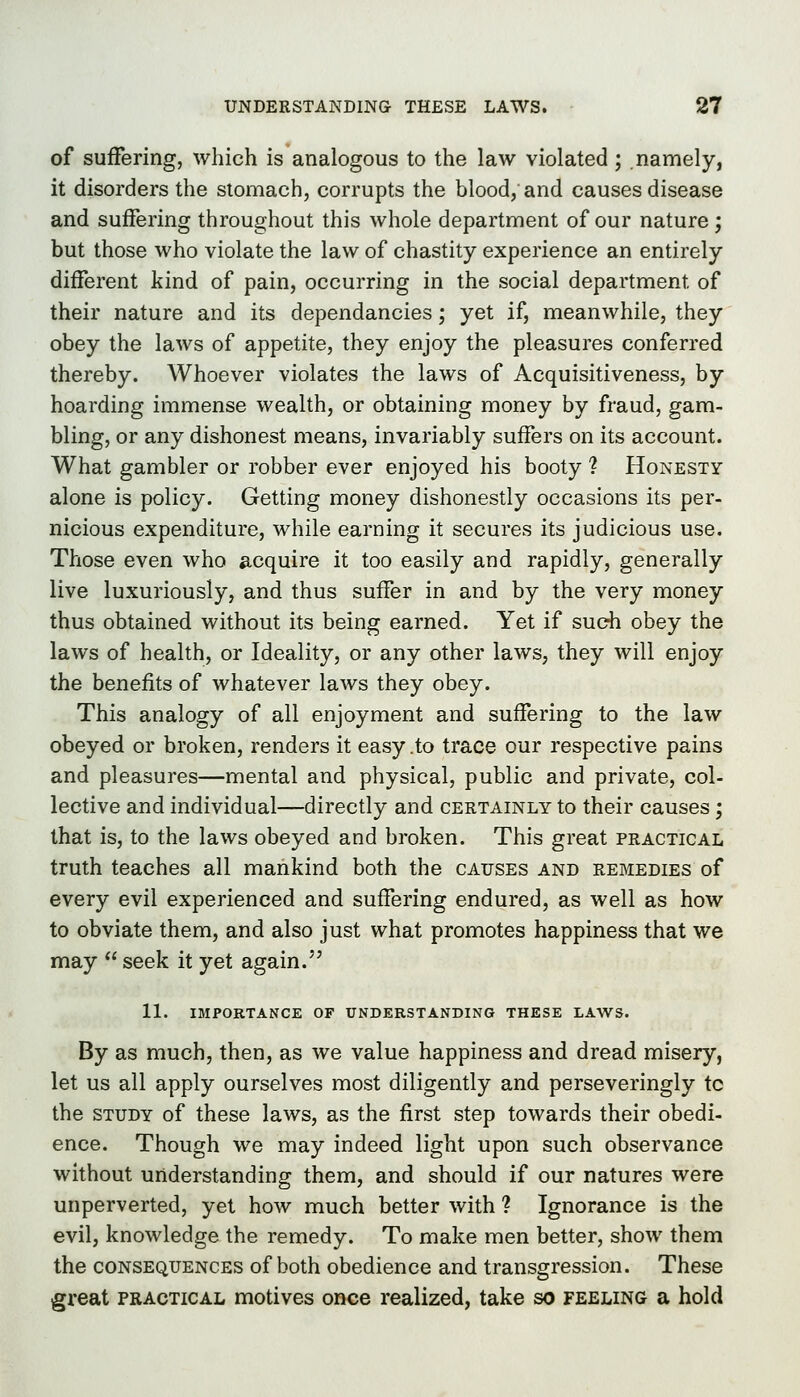 of suffering, which is analogous to the law violated ; namely, it disorders the stomach, corrupts the blood, and causes disease and suffering throughout this whole department of our nature ; but those who violate the law of chastity experience an entirely different kind of pain, occurring in the social department of their nature and its dependancies; yet if, meanwhile, they obey the laws of appetite, they enjoy the pleasures conferred thereby. Whoever violates the laws of Acquisitiveness, by hoarding immense wealth, or obtaining money by fraud, gam- bling, or any dishonest means, invariably suffers on its account. What gambler or robber ever enjoyed his booty 1 Honesty alone is policy. Getting money dishonestly occasions its per- nicious expenditure, while earning it secures its judicious use. Those even who acquire it too easily and rapidly, generally live luxuriously, and thus suffer in and by the very money thus obtained without its being earned. Yet if such obey the laws of health, or Ideality, or any other laws, they will enjoy the benefits of whatever laws they obey. This analogy of all enjoyment and suffering to the law obeyed or broken, renders it easy .to trace our respective pains and pleasures—mental and physical, public and private, col- lective and individual—directly and certainly to their causes; that is, to the laws obeyed and broken. This great practical truth teaches all mankind both the causes and remedies of every evil experienced and suffering endured, as well as how to obviate them, and also just what promotes happiness that we may  seek it yet again. 11. IMPORTANCE OF UNDERSTANDING THESE LAWS. By as much, then, as we value happiness and dread misery, let us all apply ourselves most diligently and perseveringly to the study of these laws, as the first step towards their obedi- ence. Though we may indeed light upon such observance without understanding them, and should if our natures were unperverted, yet how much better with ? Ignorance is the evil, knowledge the remedy. To make men better, show them the consequences of both obedience and transgression. These great practical motives once realized, take so feeling a hold