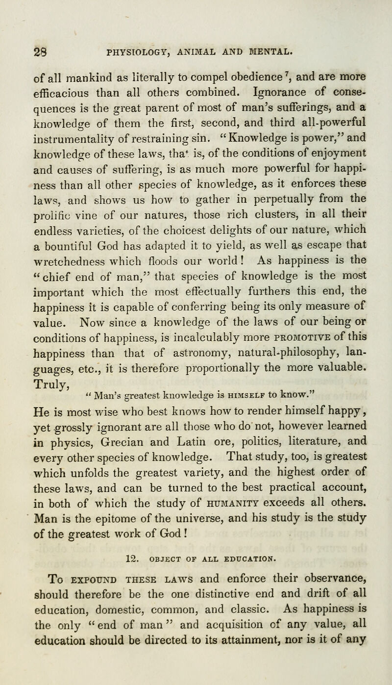 of all mankind as literally to compel obedience ^, and are more efficacious than all others combined. Ignorance of conse- quences is the great parent of most of man's suiferings, and a knowledge of them the first, second, and third all-powerful instrumentality of restraining sin.  Knowledge is power, and knowledge of these laws, tha* is, of the conditions of enjoyment and causes of suffering, is as much more powerful for happi- ness than all other species of knowledge, as it enforces these laws, and shows us how to gather in perpetually from the prolific vine of our natures, those rich clusters, in all their endless varieties, of the choicest delights of our nature, which a bountiful God has adapted it to yield, as well as escape that wretchedness which floods our world! As happiness is the *' chief end of man, that species of knowledge is the most important v/hich the m.ost effectually furthers this end, the happiness it is capable of conferring being its only measure of value. Now since a knowledge of the laws of our being or conditions of happiness, is incalculably more promotive of this happiness than that of astronomy, natural-philosophy, lan- guages, etc., it is therefore proportionally the more valuable. Truly,  Man's greatest knowledge is himself to know. He is most wise who best knows how to render himself happy, yet grossly ignorant are all those who do not, however learned in physics, Grecian and Latin ore, politics, literature, and every other species of knowledge. That study, too, is greatest which unfolds the greatest variety, and the highest order of these laws, and can be turned to the best practical account, in both of which the study of humanity exceeds all others. Man is the epitome of the universe, and his study is the study of the greatest work of God ! 12. OBJECT OF ALL EDUCATION. To EXPOUND THESE LAWS and enforce their observance, should therefore be the one distinctive end and drift of all education, domestic, common, and classic. As happiness is the only  end of man and acquisition of any value, all education should be directed to its attainment, nor is it of any