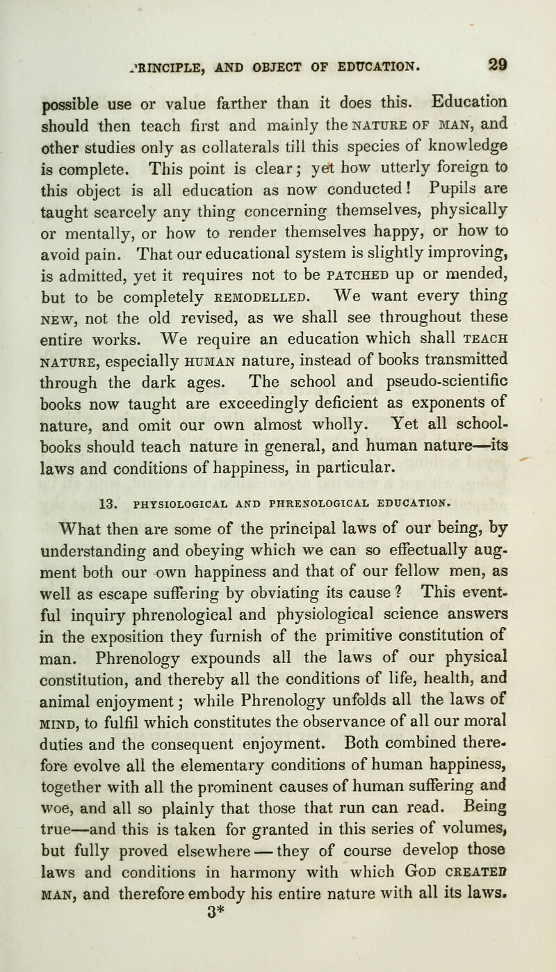 possible use or value farther than it does this. Education should then teach first and mainly the nature of man, and other studies only as collaterals till this species of knowledge is complete. This point is clear; yet how utterly foreign to this object is all education as now conducted ! Pupils are taught scarcely any thing concerning themselves, physically or mentally, or how to render themselves happy, or how to avoid pain. That our educational system is slightly improving, is admitted, yet it requires not to be patched up or mended, but to be completely remodelled. We want every thing NEW, not the old revised, as we shall see throughout these entire works. We require an education which shall teach nature, especially human nature, instead of books transmitted through the dark ages. The school and pseudo-scientific books now taught are exceedingly deficient as exponents of nature, and omit our own almost wholly. Yet all school- books should teach nature in general, and human nature—its laws and conditions of happiness, in particular. 13. PHYSIOLOGICAL AND PHRENOLOGICAL EDUCATION. What then are some of the principal laws of our being, by understanding and obeying which we can so effectually aug- ment both our own happiness and that of our fellow men, as well as escape suffering by obviating its cause ? This event- ful inquiry phrenological and physiological science answers in the exposition they furnish of the primitive constitution of man. Phrenology expounds all the laws of our physical constitution, and thereby all the conditions of life, health, and animal enjoyment; while Phrenology unfolds all the laws of MIND, to fulfil which constitutes the observance of all our moral duties and the consequent enjoyment. Both combined there- fore evolve all the elementary conditions of human happiness, together with all the prominent causes of human suffering and woe, and all so plainly that those that run can read. Being true—and this is taken for granted in this series of volumes, but fully proved elsewhere — they of course develop those laws and conditions in harmony with which God created man, and therefore embody his entire nature with all its laws. 3*