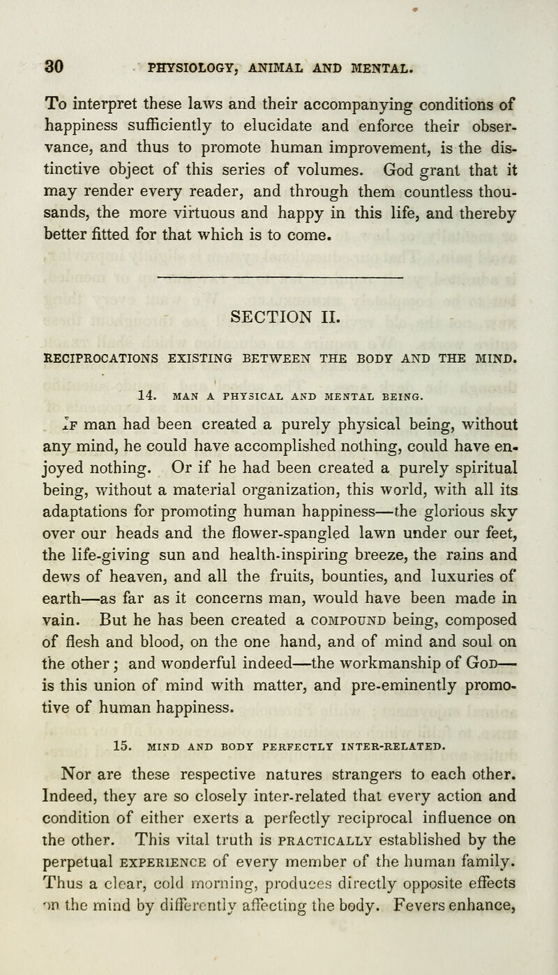 To interpret these laws and their accompanying conditions of happiness sufficiently to elucidate and enforce their obser- vance, and thus to promote human improvement, is the dis- tinctive object of this series of volumes. God grant that it may render every reader, and through them countless thou- sands, the more virtuous and happy in this life, and thereby better fitted for that which is to come. SECTION II. RECIPROCATIONS EXISTING BETWEEN THE BODY AND THE MIND. 14. MAN A PHYSICAL AND MENTAL BEING. If man had been created a purely physical being, without any mind, he could have accomplished nothing, could have en- joyed nothing. Or if he had been created a purely spiritual being, v/ithout a material organization, this world, with all its adaptations for promoting human happiness—the glorious sky over our heads and the flower-spangled lawn under our feet, the life-giving sun and health-inspiring breeze, the rains and dews of heaven, and all the fruits, bounties, and luxuries of earth—as far as it concerns man, would have been made in vain. But he has been created a compound being, composed of flesh and blood, on the one hand, and of mind and soul on the other; and wonderful indeed—the workmanship of God— is this union of mind with matter, and pre-eminently promo- tive of human happiness. 15. MIND AND BODY PERFECTLY INTER-RELATED. Nor are these respective natures strangers to each other. Indeed, they are so closely inter-related that every action and condition of either exerts a perfectly reciprocal influence on the other. This vital truth is practically established by the perpetual experience of every member of the human family. Thus a clear, cold morning, produces directly opposite effects on the mind by diflercntly affecting the body. Fevers enhance,