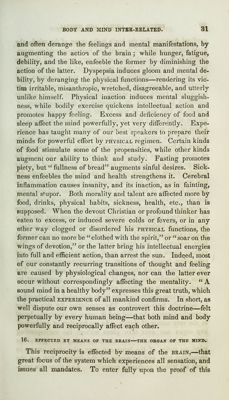 and often derange the feelings and mental manifestations, by- augmenting the action of the brain; while hunger, fatigue, debility, and the like, enfeeble the former by diminishing the action of the latter. Dyspepsia induces gloom and mental de- bility, by deranging the physical functions—rendering its vic- tim irritable, misanthropic, wretched, disagreeable, and utterljr unlike himself. Physical inaction induces mental sluggish- ness, while bodily exercise quickens intellectual action and promotes happy feeling. Excess and deficiency of food and sleep affect the mind powerfully, yet very differently. Expe- rience has taught many of our best speakers to prepare their minds for powerful effort by physical regimen. Certain kinds of food stimulate some of the propensities, while other kinds augmeni our ability to think and study. Fasting promotes piety, but  fullness of bread augments sinful desires. Sick- ness enfeebles the mind and health strengthens it. Cerebral inflammation causes insanity, and its inaction, as in fainting, mental stupor. Both morality and talent are affected more by- food, drinks, physical habits, sickness, health, etc., than is supposed. When the devout Christian or profound thinker has eaten to excess, or induced severe colds or fevers, or in any- other way clogged or disordered his physical functions, the former can no more be clothed with the spirit, or soar on the wings of devotion, or the latter bring his intellectual energies into full and efficient action, than arrest the sun. Indeed, most of our constantly recurring transitions of thought and feeling are caused by physiological changes, nor can the latter ever occur without correspondingly affecting the mentality.  A sound mind in a healthy body expresses this great truth, which the practical experience of all mankind confirms. In short, as well dispute our own senses as controvert this doctrine—felt perpetually by every human being—that both mind and body- powerfully and reciprocally affect each other. 16. EFFECTED BY MEANS OF THE BRAIN THE ORGAN OF THE MIND. This reciprocity is effected by means of the brain,—that great focus of the system which experiences all sensation, and issues all mandates. To enter fully upon the proof of this