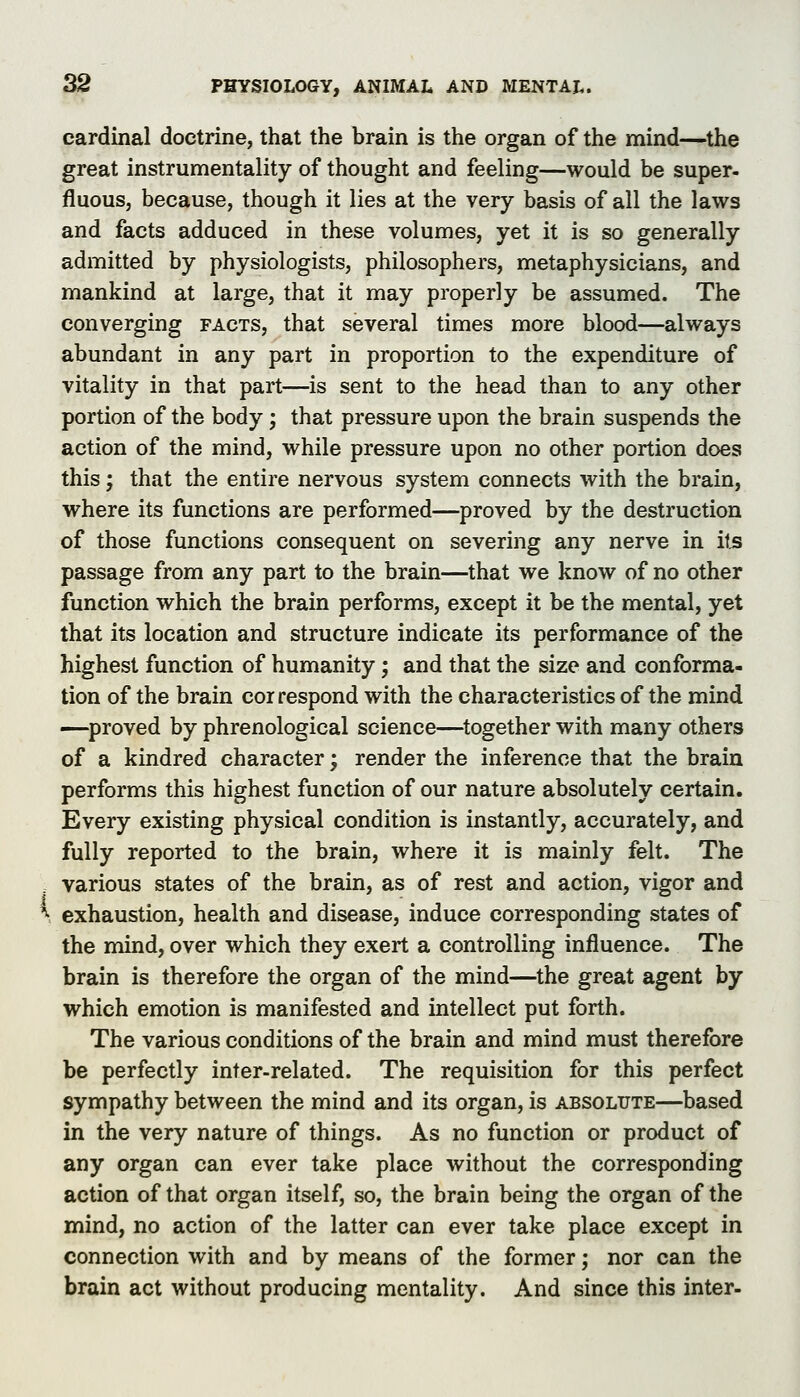 cardinal doctrine, that the brain is the organ of the mind—^the great instrumentality of thought and feeling—would be super- fluous, because, though it lies at the very basis of all the laws and facts adduced in these volumes, yet it is so generally admitted by physiologists, philosophers, metaphysicians, and mankind at large, that it may properly be assumed. The converging facts, that several times more blood—always abundant in any part in proportion to the expenditure of vitality in that part—is sent to the head than to any other portion of the body; that pressure upon the brain suspends the action of the mind, while pressure upon no other portion does this; that the entire nervous system connects with the brain, where its functions are performed—proved by the destruction of those functions consequent on severing any nerve in its passage from any part to the brain—that we know of no other function which the brain performs, except it be the mental, yet that its location and structure indicate its performance of the highest function of humanity; and that the size and conforma- tion of the brain correspond with the characteristics of the mind —proved by phrenological science—^together with many others of a kindred character; render the inference that the brain performs this highest function of our nature absolutely certain. Every existing physical condition is instantly, accurately, and fully reported to the brain, where it is mainly felt. The various states of the brain, as of rest and action, vigor and \ exhaustion, health and disease, induce corresponding states of the mind, over which they exert a controlling influence. The brain is therefore the organ of the mind—the great agent by which emotion is manifested and intellect put forth. The various conditions of the brain and mind must therefore be perfectly inter-related. The requisition for this perfect sympathy between the mind and its organ, is absolute—based in the very nature of things. As no function or product of any organ can ever take place without the corresponding action of that organ itself, so, the brain being the organ of the mind, no action of the latter can ever take place except in connection with and by means of the former; nor can the brain act without producing mentality. And since this inter-