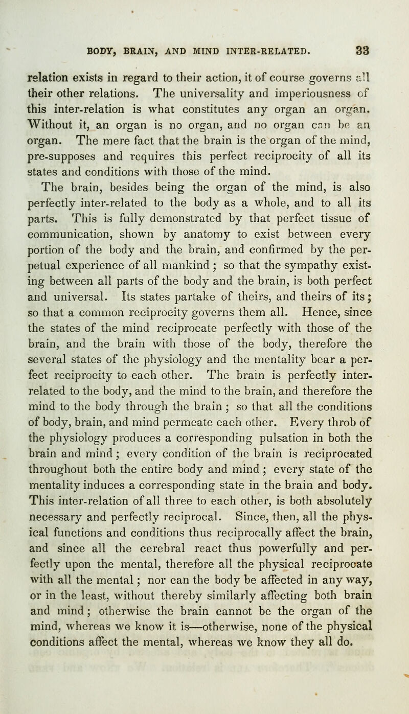 relation exists in regard to their action, it of course governs all their other relations. The universality and imperiousness of this inter-relation is what constitutes any organ an orcran. Without it, an organ is no organ, and no organ cnn bo an organ. The mere fact that the brain is the organ of the mind, pre-supposes and requires this perfect reciprocity of all its states and conditions with those of the mind. The brain, besides being the organ of the mind, is also perfectly inter-related to the body as a whole, and to all its parts. This is fully demonstrated by that perfect tissue of communication, shown by anatomy to exist between every portion of the body and the brain, and confirmed by the per- petual experience of all mankind ; so that the sympathy exist- ing between all parts of the body and the brain, is both perfect and universal. Its states partake of theirs, and theirs of its; so that a common reciprocity governs them all. Hence, since the states of the mind reciprocate perfectly with those of the brain, and the brain with those of the body, therefore the several states of the physiology and the mentality bear a per- fect reciprocity to each other. The brain is perfectly inter- related to the body, and the mind to the brain, and therefore the mind to the body through the brain ; so that all the conditions of body, brain, and mind permeate each other. Every throb of the physiology produces a corresponding pulsation in both the brain and mind ; every condition of the brain is reciprocated throughout both the entire body and mind ; every state of the mentality induces a corresponding state in the brain and body. This inter-relation of all three to each other, is both absolutely necessary and perfectly reciprocal. Since, then, all the phys- ical functions and conditions thus reciprocally affect the brain, and since all the cerebral react thus powerfully and per- fectly upon the mental, therefore all the physical reciprocate with all the mental; nor can the body be affected in any way, or in the least, without thereby similarly affecting both brain and mind; otherwise the brain cannot be the organ of the mind, whereas we know it is—otherwise, none of the physical conditions affect the mental, whereas we know they all do.