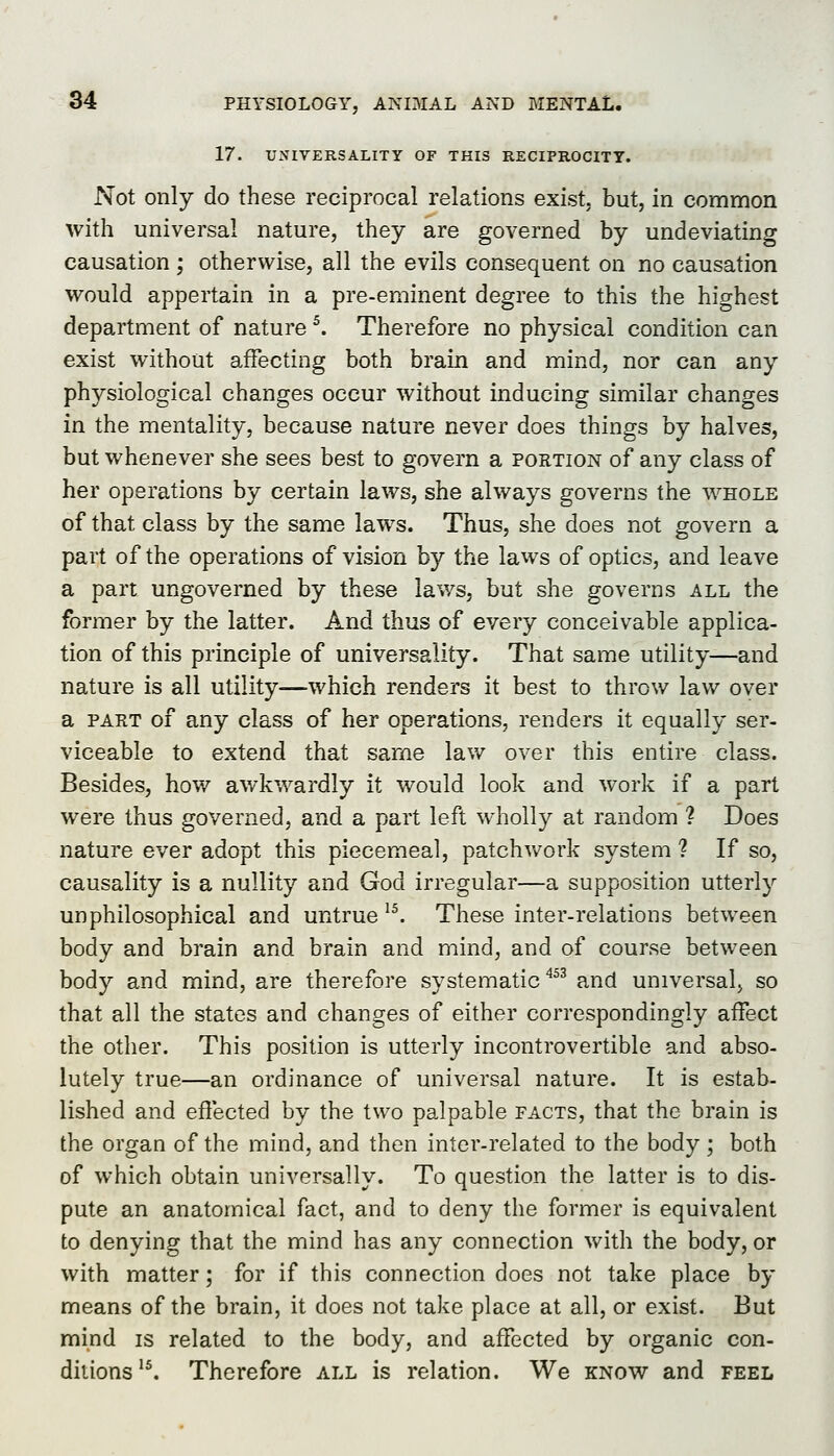 17. UNIVERSALITY OF THIS RECIPROCITY. Not only do these reciprocal relations exist, but, in common with universal nature, they are governed by undeviating causation ; otherwise, all the evils consequent on no causation would appertain in a pre-eminent degree to this the highest department of nature ^. Therefore no physical condition can exist without affecting both brain and mind, nor can any physiological changes occur without inducing similar changes in the mentality, because nature never does things by halves, but whenever she sees best to govern a portion of any class of her operations by certain laws, she always governs the whole of that class by the same laws. Thus, she does not govern a part of the operations of vision by the laws of optics, and leave a part ungoverned by these laws, but she governs all the former by the latter. And thus of every conceivable applica- tion of this principle of universality. That same utility—and nature is all utility—which renders it best to throw law over a PART of any class of her operations, renders it equally ser- viceable to extend that same law over this entire class. Besides, how awkwardly it would look and work if a part were thus governed, and a part left wholly at random ? Does nature ever adopt this piecemeal, patchwork system ? If so, causality is a nullity and God irregular—a supposition utterly unphilosophical and untrue ^^ These inter-relations between body and brain and brain and mind, and of course between body and mind, are therefore systematic ^^^ and universal, so that all the states and changes of either correspondingly affect the other. This position is utterly incontrovertible and abso- lutely true—an ordinance of universal nature. It is estab- lished and effected by the two palpable facts, that the brain is the organ of the mind, and then inter-related to the body; both of which obtain universally. To question the latter is to dis- pute an anatomical fact, and to deny the former is equivalent to denying that the mind has any connection with the body, or with matter; for if this connection does not take place by means of the brain, it does not take place at all, or exist. But mind is related to the body, and affected by organic con- ditions'^ Therefore all is relation. We know and feel