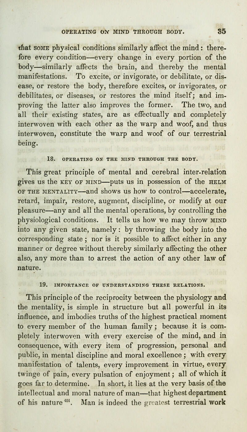 OPERATING ON MIND THROUGH BODY. 85 that SOME physical conditions similarly affect the mind: there- fore every condition—every change in every portion of the body—similarly affects the brain, and thereby the mental manifestations. To excite, or invigorate, or debilitate, or dis- ease, or restore the body, therefore excites, or invigorates, or debilitates, or diseases, or restores the mind itself; and im- proving the latter also improves the former. The two, and all their existing states, are as effectually and completely interwoven with each other as the warp and woof, and thus interwoven, constitute the warp and woof of our terrestrial being. 18. OPERATING ON THE MIND THROUGH THE BODY. This great principle of mental and cerebral inter-relation gives us the key of mind—puts us in possession of the helm OF THE mentality—and shows us how to control—accelerate, retard, impair, restore, augment, discipline, or modify at our pleasure—any and all the mental operations, by controlling the physiological conditions. It tells us how we may throw mind into any given state, namely: by throwing the body into the corresponding state; nor is it possible to affect either in any manner or degree without thereby similarly affecting the other also, any more than to arrest the action of any other law of nature. 19. IMPORTANCE OF UNDERSTANDING THESE RELATIONS. This principle of the reciprocity between the physiology and the mentality, is simple in structure but all powerful in its influence, and imbodies truths of the highest practical moment to every member of the human family; because it is com- pletely interwoven with every exercise of the mind, and in consequence, with every item of progression, personal and public, in mental discipline and moral excellence; with every manifestation of talents, every improvement in virtue, every twinge of pain, every pulsation of enjoyment; all of which it goes far to determine. In short, it lies at the very basis of the intellectual and moral nature of man—that highest department of his nature''°'. Man is indeed the greatest terrestrial work