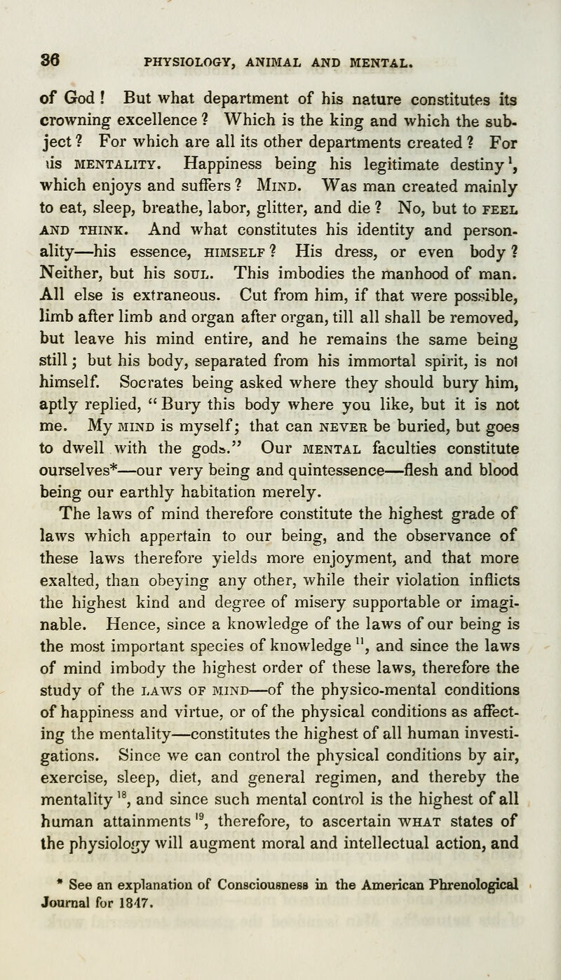 of God ! But what department of his nature constitutes its crowning excellence ? Which is the king and which the sub- ject ? For which are all its other departments created ? For us MENTALITY. Happiness being his legitimate destiny^, which enjoys and suffers ? Mind. Was man created mainly to eat, sleep, breathe, labor, glitter, and die ? No, but to feel AND THINK. And what constitutes his identity and person- ality—his essence, himself ? His dress, or even body ? Neither, but his soul. This imbodies the manhood of man. All else is extraneous. Cut from him, if that were possible, limb after limb and organ after organ, till all shall be removed, but leave his mind entire, and he remains the same being still; but his body, separated from his immortal spirit, is nol himself. Socrates being asked where they should bury him, aptly replied,  Bury this body where you like, but it is not me. My mind is myself; that can never be buried, but goes to dwell with the gods. Our mental faculties constitute ourselves*—our very being and quintessence—flesh and blood being our earthly habitation merely. The laws of mind therefore constitute the highest grade of laws which appertain to our being, and the observance of these laws therefore yields more enjoyment, and that more exalted, than obeying any other, while their violation inflicts the highest kind and degree of misery supportable or imagi- nable. Hence, since a knowledge of the laws of our being is the most important species of knowledge , and since the laws of mind imbody the highest order of these laws, therefore the study of the laws of mind—of the physico-mental conditions of happiness and virtue, or of the physical conditions as affect- ing the mentality—constitutes the highest of all human investi- gations. Since we can control the physical conditions by air, exercise, sleep, diet, and general regimen, and thereby the mentality '^, and since such mental control is the highest of all human attainments '^, therefore, to ascertain what states of the physiology will augment moral and intellectual action, and * See an explanation of Consciousness in the American Phrenological Jouraal for IS-IT.