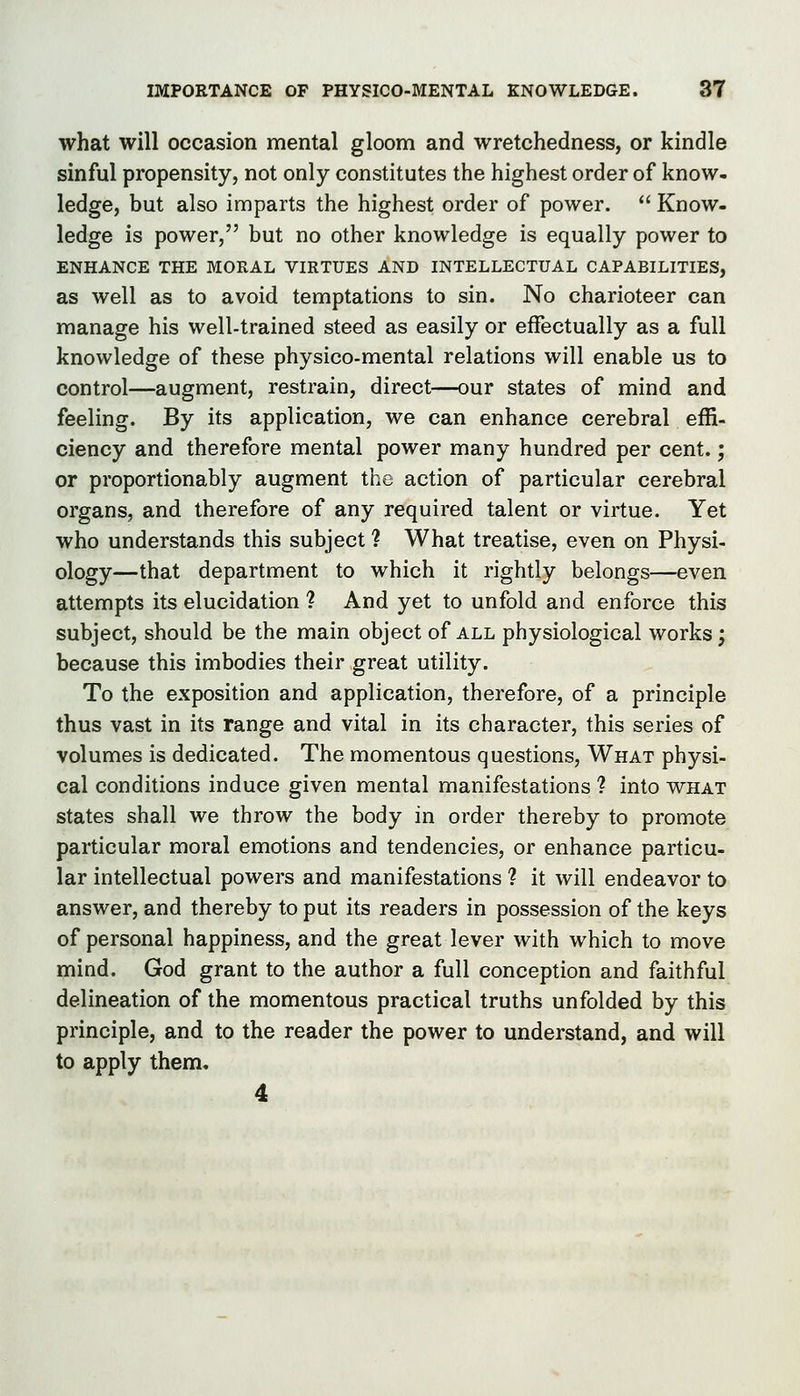 what will occasion mental gloom and wretchedness, or kindle sinful propensity, not only constitutes the highest order of know- ledge, but also imparts the highest order of power.  Know- ledge is power, but no other knowledge is equally power to ENHANCE THE MORAL VIRTUES AND INTELLECTUAL CAPABILITIES, as well as to avoid temptations to sin. No charioteer can manage his well-trained steed as easily or effectually as a full knowledge of these physico-mental relations will enable us to control—augment, restrain, direct—our states of mind and feeling. By its application, we can enhance cerebral effi- ciency and therefore mental power many hundred per cent.; or proportionably augment the action of particular cerebral organs, and therefore of any required talent or virtue. Yet who understands this subject ? What treatise, even on Physi- ology—that department to which it rightly belongs—even attempts its elucidation 1 And yet to unfold and enforce this subject, should be the main object of all physiological works; because this imbodies their great utility. To the exposition and application, therefore, of a principle thus vast in its range and vital in its character, this series of volumes is dedicated. The momentous questions. What physi- cal conditions induce given mental manifestations ? into what states shall we throw the body in order thereby to promote particular moral emotions and tendencies, or enhance particu- lar intellectual powers and manifestations ? it will endeavor to answer, and thereby to put its readers in possession of the keys of personal happiness, and the great lever with which to move mind. God grant to the author a full conception and faithful delineation of the momentous practical truths unfolded by this principle, and to the reader the power to understand, and will to apply them, 4
