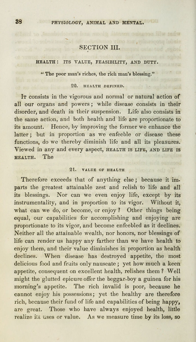 SECTION III. health: its value, feasibility, and duty.  The poor man's riches, the rich man's blessing. 20. HEALTH DEFINED. It consists in the vigorous and normal or natural action of all our organs and powers; while disease consists in their disorder, and death in their suspension. Life also consists in the same action, and both health and life are proportionate to its amount. Hence, by improving the former we enhance the latter; but in proportion as we enfeeble or disease these functions, do we thereby diminish life and all its pleasures. Viewed in any and every aspect, health is life, and life is HEALTH. The 21. VALUE OF HEALTH Therefore exceeds that of anything else; because it im- parts the greatest attainable zest and relish to life and all its blessings. Nor can we even enjoy life, except by its instrumentality, and in proportion to its vigor. Without it, what can we do, or become, or enjoy ? Other things being equal, our capabilities for accomplishing and enjoying are proportionate to its vigor, and become enfeebled as it declines. Neither all the attainable wealth, nor honors, nor blessings of life can render us happy any farther than we have health to enjoy them, and their value diminishes in proportion as health declines. When disease has destroyed appetite, the most delicious food and fruits only nauseate ; yet how much a keen appetite, consequent on excellent health, relishes them ? Well might the glutted epicure offer the beggar-boy a guinea for his morning's appetite. The rich invalid is poor, because he cannot enjoy his possessions; yet the healthy are therefore rich, because their fund of life and capabilities of being happy, are great. Those who have always enjoyed health, little realize its; i^ses or value. As we measure time by its loss, so