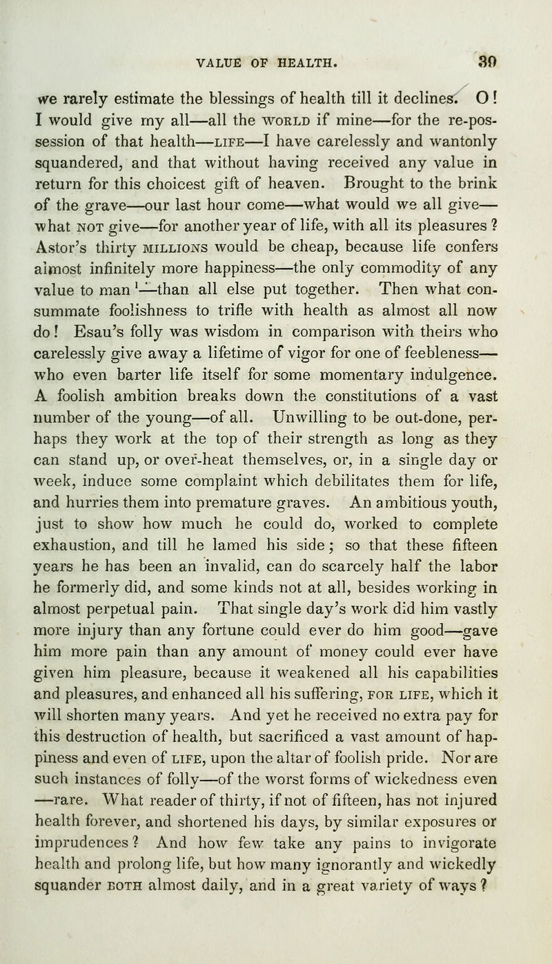VALUE OF HEALTH. 30 vfe rarely estimate the blessings of health till it declines. O ! I would give my all—all the world if mine—for the re-pos- session of that health—life—I have carelessly and wantonly squandered, and that without having received any value in return for this choicest gift of heaven. Brought to the brink of the grave—our last hour come—what would we all give— what NOT give—for another year of life, with all its pleasures 1 Aster's thirty millions would be cheap, because life confers almost infinitely more happiness—the only commodity of any value to man '-^than all else put together. Then what con- summate foolishness to trifle with health as almost all now do! Esau's folly was wisdom in comparison with theirs who carelessly give away a lifetime of vigor for one of feebleness— who even barter life itself for some momentary indulgence. A foolish ambition breaks down the constitutions of a vast number of the young—of all. Unwilling to be out-done, per- haps they work at the top of their strength as long as they can stand up, or over-heat themselves, or, in a single day or week, induce some complaint which debilitates them for life, and hurries them into premature graves. An ambitious youth, just to show how much he could do, worked to complete exhaustion, and till he lamed his side; so that these fifteen years he has been an invalid, can do scarcely half the labor he formerly did, and some kinds not at all, besides working in almost perpetual pain. That single day's work did him vastly more injury than any fortune could ever do him good—gave him more pain than any amount of money could ever have given him pleasure, because it weakened all his capabilities and pleasures, and enhanced all his suffering, for life, which it will shorten many years. And yet he received no extra pay for this destruction of health, but sacrificed a vast amount of hap- piness and even of life, upon the altar of foolish pride. Nor are such instances of folly—of the worst forms of wickedness even —rare. What reader of thirty, if not of fifteen, has not injured health forever, and shortened his days, by similar exposures or imprudences ? And how few take any pains to invigorate health and prolong life, but how many ignorantly and wickedly squander both almost daily, and in a great variety of ways ?