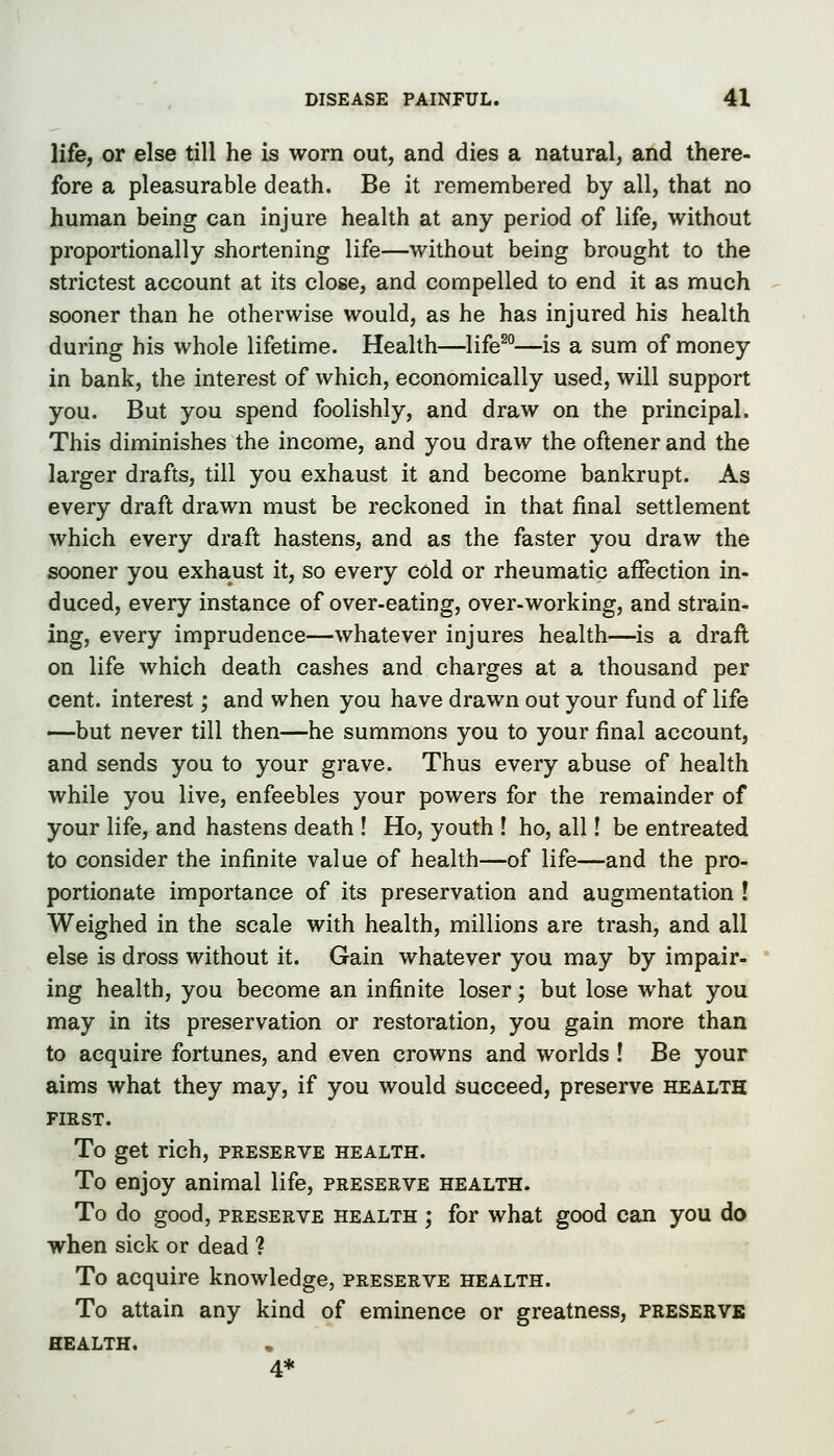 life, or else till he is worn out, and dies a natural, and there- fore a pleasurable death. Be it remembered by all, that no human being can injure health at any period of life, without proportionally shortening life—without being brought to the strictest account at its close, and compelled to end it as much sooner than he otherwise would, as he has injured his health during his whole lifetime. Health—life^°—is a sum of money in bank, the interest of which, economically used, will support you. But you spend foolishly, and draw on the principal. This diminishes the income, and you draw the oftener and the larger drafts, till you exhaust it and become bankrupt. As every draft drawn must be reckoned in that final settlement which every draft hastens, and as the faster you draw the sooner you exhaust it, so every cold or rheumatic affection in- duced, every instance of over-eating, over-working, and strain- ing, every imprudence—whatever injures health—is a draft on life which death cashes and charges at a thousand per cent, interest; and when you have drawn out your fund of life —but never till then—he summons you to your final account, and sends you to your grave. Thus every abuse of health while you live, enfeebles your powers for the remainder of your life, and hastens death ! Ho, youth ! ho, all! be entreated to consider the infinite value of health—of life—and the pro- portionate importance of its preservation and augmentation ! Weighed in the scale with health, millions are trash, and all else is dross without it. Gain whatever you may by impair- ing health, you become an infinite loser; but lose what you may in its preservation or restoration, you gain more than to acquire fortunes, and even crowns and worlds! Be your aims what they may, if you would succeed, preserve health FIRST. To get rich, preserve health. To enjoy animal life, preserve health. To do good, preserve health ; for what good can you do when sick or dead ? To acquire knowledge, preserve health. To attain any kind of eminence or greatness, presekve health. 4*