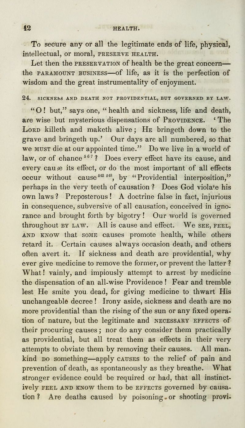 To secure any or all the legitimate ends of life, physical, intellectual, or moral, preserve health. Let then the preservation of health be the great concern— the paramount business—of life, as it is the perfection of wisdom and the great instrumentality of enjoyment. 24. SICKNESS AND DEATH NOT PROVIDENTIAL, BUT GOVERNED BY LAW.  O! but, says one,  health and sickness, life and death, are wise but mysterious dispensations of Providence. ' The Lord killeth and maketh alive; He bringeth down to the grave and bringeth up.' Our days are all numbered, so that we MUST die at our appointed time. Do we live in a world of law, or of chance ^^^ 1 Does every effect have its cause, and every cauie its effect, or do the most important of all effects occur without cause^''^ ^''^, by Providential interposition, perhaps in the very teeth of causation ? Does God viola^-e his own laws ? Preposterous ! A doctrine false in fact, injurious in consequence, subversive of all causation, conceived in igno- rance and brought forth by bigotry! Our world is governed throughout by law. All is cause and effect. We see, feel, AND KNOW that SOME causes promote health, while others retard it. Certain causes always occasion death, and others often avert it. If sickness and death are providential, why ever give medicine to remove the former, or prevent the latter ? What 1 vainly, and impiously attempt to arrest by medicine the dispensation of an all-wise Providence ! Fear and tremble lest He smite you dead, for giving medicine to thwart His unchangeable decree! Irony aside, sickness and death are no more providential than the rising of the sun or any fixed opera- tion of nature, but the legitimate and necessary effects of their procuring causes; nor do any consider them practically as providential, but all treat them as effects in their very attempts to obviate them by removing their causes. All man- kind DO something—apply causes to the relief of pain and prevention of death, as spontaneously as they breathe. What stronger evidence could be required or had, that all instinct- ively feel and know them to be effects governed by causa- tion ? Are deaths caused by poisoning v or shooting provi-