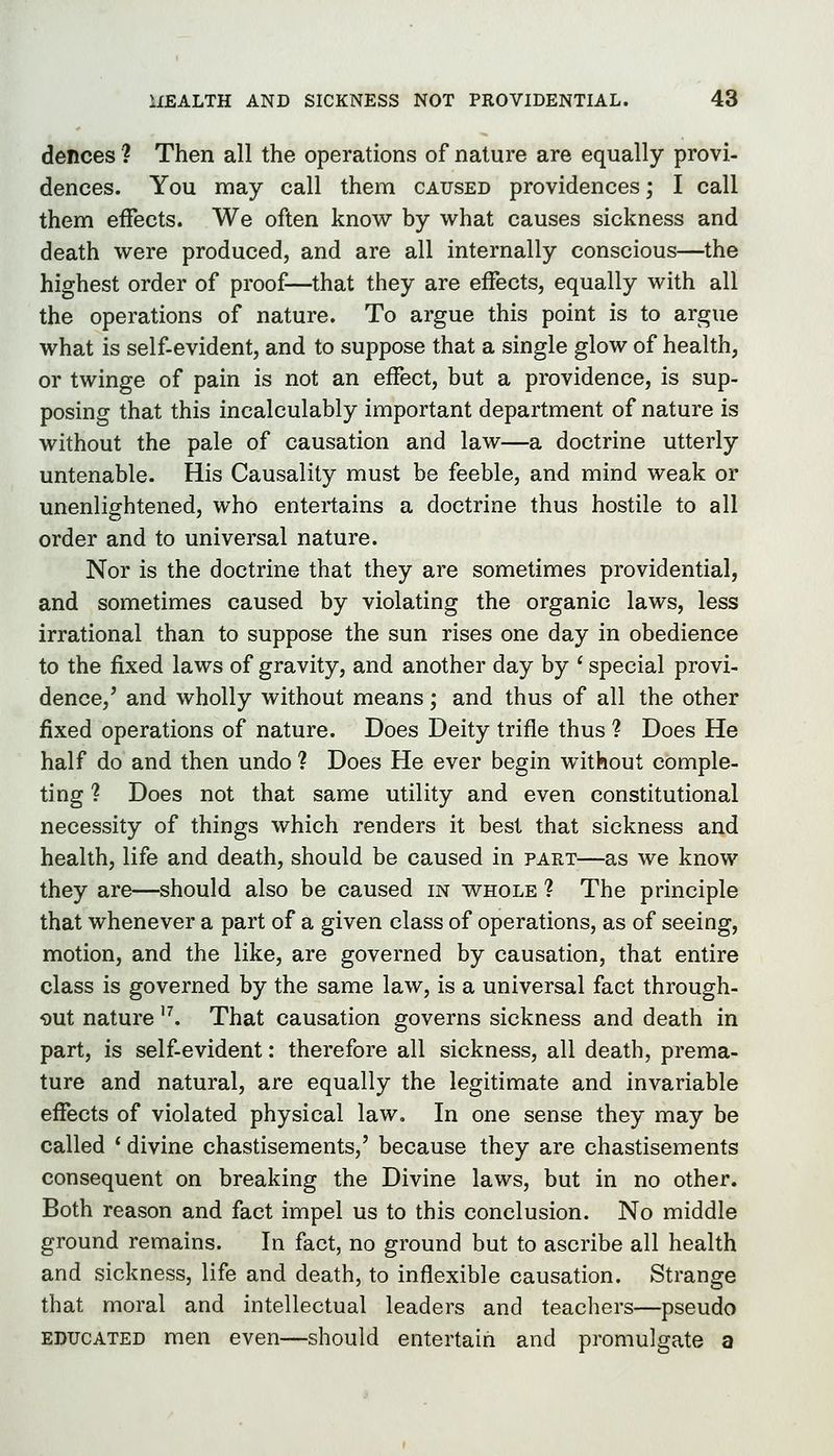 dences ? Then all the operations of nature are equally provi- dences. You may call them caused providences; I call them effects. We often know by what causes sickness and death were produced, and are all internally conscious—the highest order of proof—that they are effects, equally with all the operations of nature. To argue this point is to argue what is self-evident, and to suppose that a single glow of health, or twinge of pain is not an effect, but a providence, is sup- posing that this incalculably important department of nature is without the pale of causation and law—a doctrine utterly untenable. His Causality must be feeble, and mind weak or unenlightened, who entertains a doctrine thus hostile to all order and to universal nature. Nor is the doctrine that they are sometimes providential, and sometimes caused by violating the organic laws, less irrational than to suppose the sun rises one day in obedience to the fixed laws of gravity, and another day by ' special provi- dence,' and wholly without means; and thus of all the other fixed operations of nature. Does Deity trifle thus ? Does He half do and then undo ? Does He ever begin without comple- ting ? Does not that same utility and even constitutional necessity of things which renders it best that sickness and health, life and death, should be caused in part—as we know they are—should also be caused in whole ? The principle that whenever a part of a given class of operations, as of seeing, motion, and the like, are governed by causation, that entire class is governed by the same law, is a universal fact through- out nature '^ That causation governs sickness and death in part, is self-evident: therefore all sickness, all death, prema- ture and natural, are equally the legitimate and invariable effects of violated physical law. In one sense they may be called * divine chastisements,' because they are chastisements consequent on breaking the Divine laws, but in no other. Both reason and fact impel us to this conclusion. No middle ground remains. In fact, no ground but to ascribe all health and sickness, life and death, to inflexible causation. Strange that moral and intellectual leaders and teachers—pseudo educated men even—should entertain and promulgate a