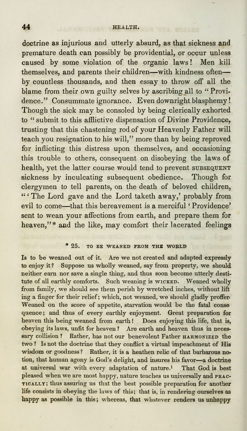 doctrine as injurious and utterly absurd, as that sickness and premature death can possibly be providential, or occur unless caused by some violation of the organic laws! Men kill themselves, and parents their children—with kindness often— by countless thousands, and then essay to throw off all the blame from their own guilty selves by ascribing all to  Provi- dence. Consummate ignorance. Even downright blasphemy! Though the sick may be consoled by being clerically exhorted to  submit to this afflictive dispensation of Divine Providence, trusting that this chastening rod of your Heavenly Father will teach you resignation to his will, more than by being reproved for inflicting this distress upon themselves, and occasioning this trouble to others, consequent on disobeying the laws of health, yet the latter course would tend to prevent subsequent sickness by inculcating subsequent obedience. Though for clergymen to tell parents, on the death of beloved children, ' The Lord gave and the Lord taketh away,' probably from evil to come—that this bereavement is a merciful' Providence' sent to wean your affections from earth, and prepare them for heaven,* and the like, may comfort their lacerated feelings * 25. TO BE WEANED FROM THE WORLD Is to be weaned out of it. Are we not created and adapted expressly to enjoy it? Suppose us wholly weaned, say from property, we should neither earn nor save a single thing, and thus soon become utterly desti- tute of all earthly comforts. Such weaning is wicked. Weaned wholly from family, we should see them perish by wretched laches, without lift ing a finger for their relief; which, not weaned, we should gladly proffer- Weaned on the score of appetite, starvation would be the fatal conse quence; and thus of every earthly enjoyment. Great preparation for heaven this being weaned from earth! Does enjoying this life, that is, obeying its laws, unfit for heaven ? Are earth and heaven thus in neces- sary collision ? Rather, has not our benevolent Father harmonized the two ? Is not the doctrine that they conflict a virtual impeachment of His wisdom or goodness ? Rather, it is a heathen relic of that barbarous no- tion, that human agony is God's delight, and insures his favor—a doctrine at universal war vi^ith every adaptation of nature.' That God is best pleased when we are most happy, nature teaches us universally and prac- tically; thus assuring us that the best possible preparation for another life consists in obeying the laws of this; that is, in rendering ourselves as happy as possible in this; whereas, that whatever renders us unhappy