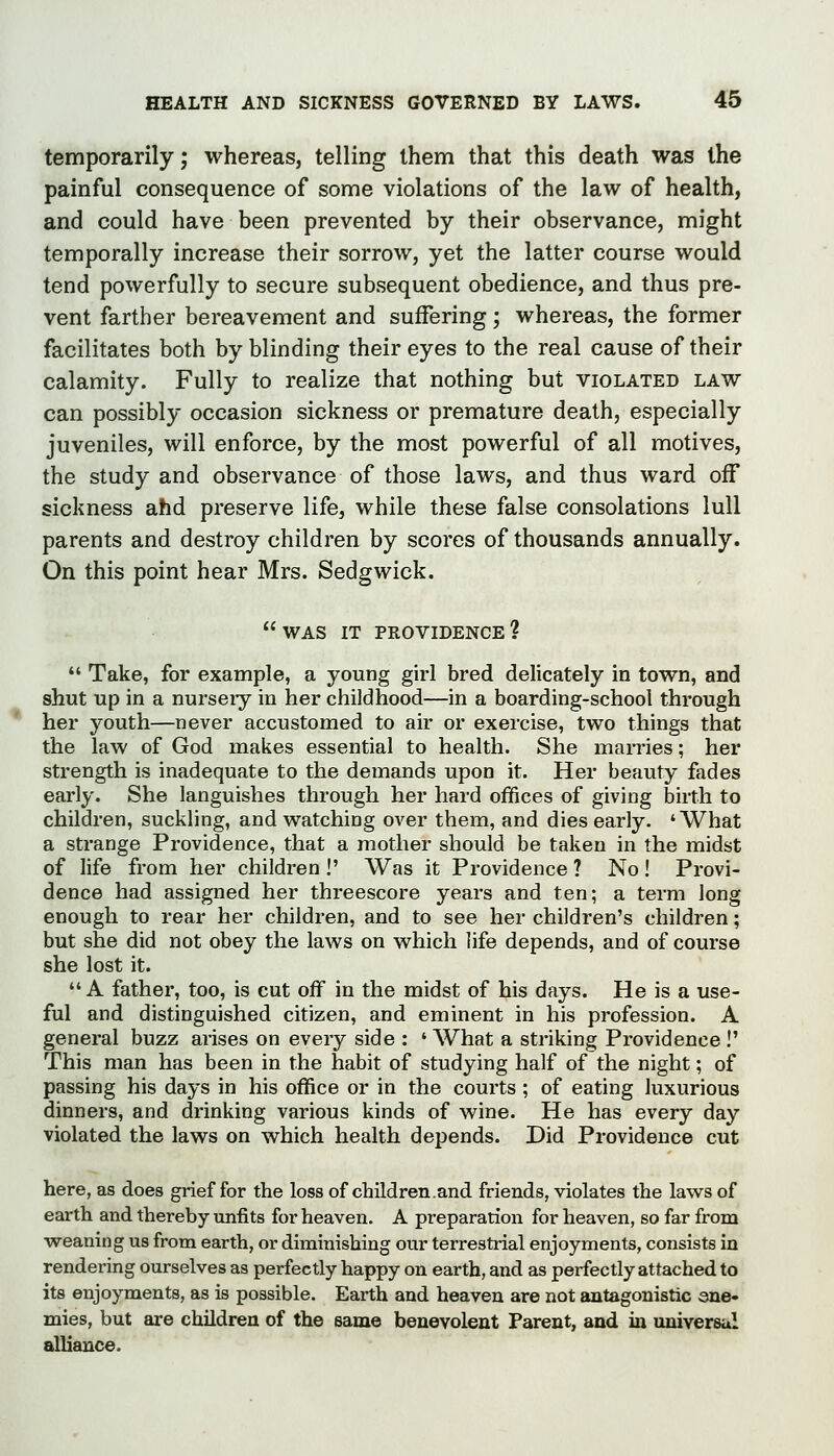 temporarily; whereas, telling them that this death was the painful consequence of some violations of the law of health, and could have been prevented by their observance, might temporally increase their sorrow, yet the latter course would tend powerfully to secure subsequent obedience, and thus pre- vent farther bereavement and suffering; whereas, the former facilitates both by blinding their eyes to the real cause of their calamity. Fully to realize that nothing but violated law can possibly occasion sickness or premature death, especially juveniles, will enforce, by the most powerful of all motives, the study and observance of those laws, and thus ward off sickness ahd preserve life, while these false consolations lull parents and destroy children by scores of thousands annually. On this point hear Mrs. Sedgwick. was it providence?  Take, for example, a young girl bred delicately in town, and shut up in a nurseiy in her childhood—in a boarding-school through her youth—never accustomed to air or exercise, two things that the law of God makes essential to health. She marries; her strength is inadequate to the demands upon it. Her beauty fades early. She languishes through her hard ofifices of giving birth to children, suckling, and watching over them, and dies early. 'What a strange Providence, that a mother should be taken in the midst of life from her children !' Was it Providence ? No! Provi- dence had assigned her threescore years and ten; a term long enough to rear her children, and to see her children's children; but she did not obey the laws on which life depends, and of course she lost it.  A father, too, is cut off in the midst of his days. He is a use- ful and distinguished citizen, and eminent in his profession. A general buzz arises on every side : ' What a striking Providence !' This man has been in the habit of studying half of the night; of passing his days in his office or in the courts ; of eating luxurious dinners, and drinking various kinds of wine. He has every day violated the laws on which health depends. Did Providence cut here, as does grief for the loss of children.and friends, violates the laws of earth and thereby unfits for heaven. A preparation for heaven, so far from ■weaning us from earth, or diminishing our terrestrial enjoyments, consists in rendering ourselves as perfectly happy on earth, and as perfectly attached to its enjoyments, as is possible. Earth and heaven are not antagonistic ene- mies, but are children of the same benevolent Parent, and in universal alliance.