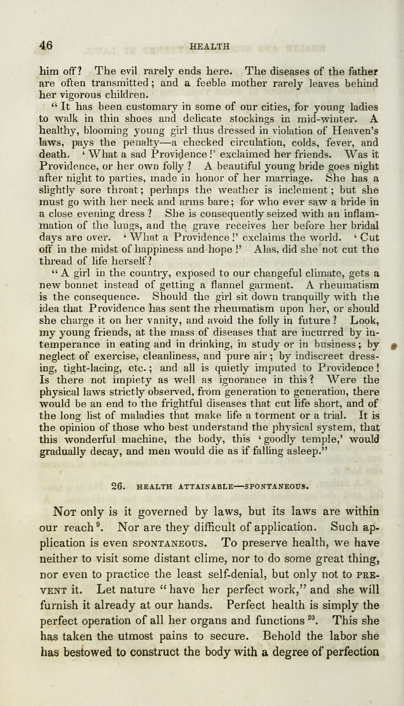 him off? The evil rarely ends here. The diseases of the father are often transmitted ; and a feeble mother rarely leaves behind her vigorous children.  It has been customary in some of our cities, for young ladies to walk in thin shoes and delicate stockings in mid-winter. A healthy, blooming young girl thus dressed in violation of Heaven's laws, pays the penalty—a checked circulation, colds, fever, and death. ' What a sad Providence !' exclaimed her friends. Was it Providence, or her own folly ? A beautiful young bride goes night after night to parties, made in honor of her marriage. She has a slightly sore throat; perhaps the weather is inclement; but she must go with her neck and arms bare; for who ever saw a bride in a close evening dress ? She is consequently seized with an inflam- mation of the lungs, and the grave receives her before her bridal days are over. ' What a Providence !' exclaims the world. ' Cut off in the midst of happiness and hope !' Alas, did she not cut the thread of life herself?  A girl in the countiy, exposed to our changeful climate, gets a new bonnet instead of getting a flannel garment. A rheumatism is the consequence. Should the girl sit down tranquilly with the idea that Providence has sent the rheumatism upon her, or should she charge it on her vanity, and avoid the folly in future? Look, my young friends, at the mass of diseases that are incurred by in- temperance in eating and in drinking, in study or in business; by neglect of exercise, cleanliness, and pure air; by indiscreet dress- ing, tight-lacing, etc.; and all is quietly imputed to Providence! Is there not impiety as well as ignorance in this? Were the physical laws strictly observed, from generation to generation, there would be an end to the frightful diseases that cut life short, and of the long list of maladies that make life a torment or a trial. It is the opinion of those who best understand the physical system, that this wonderful machine, the body, this ' goodly temple,' would gradually decay, and men would die as if falling asleep. 26. HEALTH ATTAINABLE SPONTANEOUS. Not only is it governed by laws, but its laws are within our reach ^. Nor are they difficult of application. Such ap- plication is even spontaneous. To preserve health, we have neither to visit some distant clime, nor to do some great thing, nor even to practice the least self-denial, but only not to pre- vent it. Let nature  have her perfect work, and she will furnish it already at our hands. Perfect health is simply the perfect operation of all her organs and functions ^^ This she hsis taken the utmost pains to secure. Behold the labor she has bestowed to construct the body with a degree of perfection