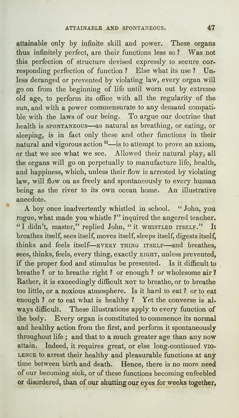 attainable only by infinite skill and power. These organs thus infinitely perfect, are their functions less so ? Was not this perfection of structure devised expressly lo secure cor- responding perfection of function ? Else what its use ? Un- less deranged or prevented by violating law, every organ will go on from the beginning of life until worn out by extreme old age, to perform its office with all the regularity of the sun, and with a power commensurate to any demand compati- ble with the laws of our being. To argue our doctrine that health is spontaneous—as natural as breathing, or eating, or sleeping, is in fact only these and other functions in their natural and vigorous action ^°—is to attempt to prove an axiom, or that we see what we see. Allov/ed their natural play, all the organs will go on perpetually to manufacture life, health, and happiness, which, unless their flow is arrested by violating law, will flow on as freely and spontaneously to every human being as the river to its own ocean home. An illustrative anecdote. A boy once inadvertently whistled in school.  John, you rogue, what made you whistle ? inquired the angered teacher.  1 didn't, master, replied John,  it whistled itself. It breathes itself, sees itself, moves itself, sleeps itself, digests itself, thinks and feels itself—every thing itself—and breathes, sees, thinks, feels, every thing, exactly right, unless prevented, if the proper food and stimulus be presented. Is it difficult to breathe ? or to breathe right ? or enough ? or wholesome air ? Rather, it is exceedingly difficult not to breathe, or to breathe too little, or a noxious atmosphere. Is it hard to eat ? or to eat enough ? or to eat what is healthy ? Yet the converse is al- ways difficult. These illustrations apply to every function of the body. Every organ is constituted to commence its normal and healthy action from the first, and perform it spontaneously throughout life ; and that to a much greater age than any now attain. Indeed, it requires great, or else long-continued vio- lence to arrest their healthy and pleasurable functions at any time between birth and death. Hence, there is no more need of our becoming sick, or of these functions becoming enfeebled or disordered, than of our shutting our eyes for weeks together,