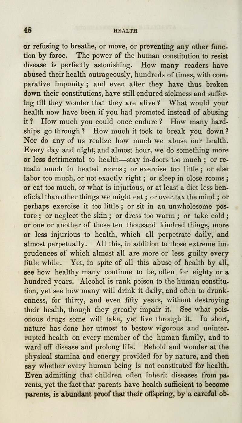 or refusing to breathe, or move, or preventing any other func- tion by force. The power of the human constitution to resist disease is perfectly astonishing. How many readers have abused their health outrageously, hundreds of times, with com- parative impunity; and even after they have thus broken down their constitutions, have still endured sickness and suffer- ing till they wonder that they are alive ? What would your health now have been if you had promoted instead of abusing it ? How much you could once endure ? How many hard- ships go through ? How much it took to break you down ? Nor do any of us realize how much we abuse our health. Every day and night, and almost hour, we do something more or less detrimental to health—^stay in-doors too much ; or re- main much in heated rooms; or exercise too little; or else labor too much, or not exactly right; or sleep in close rooms; or eat too much, or what is injurious, or at least a diet less ben- eficial than other things we might eat; or over-tax the mind ; or perhaps exercise it too little; or sit in an unwholesome pos- ture ; or neglect the skin; or dress too warm ; or take cold j or one or another of those ten thousand kindred things, more or less injurious to health, which all perpetrate daily, and almost perpetually. All this, in addition to those extreme im- prudences of which almost all are more or less guilty every little while. Yet, in spite of all this abuse of health by all, see how healthy many continue to be, often for eighty or a hundred years. Alcohol is rank poison to the human constitu- tion, yet see how many will drink it daily, and often to drunk- enness, for thirty, and even fifty years, without destroying their health, though they greatly impair it. See what pois- onous drugs some will take, yet live through it. In short, nature has done her utmost to bestow vigorous and uninter- rupted health on every member of the human family, and to ward off disease and prolong life. Behold and wonder at the physical stamina and energy provided for by nature, and then say whether every human being is not constituted for health. Even admitting that children often inherit diseases from pa- rents, yet the fact that parents have health sufficient to become parents, is abundant proof that their ofTspring, by a careful ob-