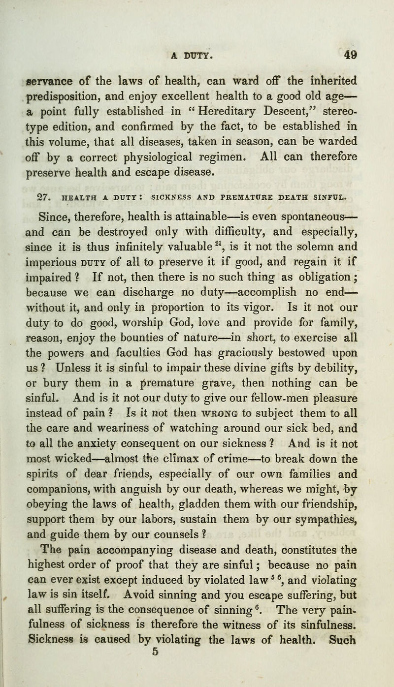 gervance of the laws of health, can ward off the inherited predisposition, and enjoy excellent health to a good old age— a point fully established in Hereditary Descent, stereo- type edition, and confirmed by the fact, to be established in this volume, that all diseases, taken in season, can be warded off by a correct physiological regimen. All can therefore preserve health and escape disease. 27. HEALTH A DUTY : SICKNESS AND PREMATCRE DEATH SINFUL. Since, therefore, health is attainable—is even spontaneous— and can be destroyed only with difficulty, and especially, since it is thus infinitely valuable ^^, is it not the solemn and imperious duty of all to preserve it if good, and regain it if impaired ? If not, then there is no such thing as obligation; because we can discharge no duty—accomplish no end— without it, and only in proportion to its vigor. Is it not our duty to do good, worship God, love and provide for family, reason, enjoy the bounties of nature—in short, to exercise all the powers and faculties God has graciously bestowed upon us ? Unless it is sinful to impair these divine gifts by debility, or bury them in a premature grave, then nothing can be sinfuL And is it not our duty to give our fellow-men pleasure instead of pain ? Is it not then wrong to subject them to all the care and weariness of watching around our sick bed, and to all the anxiety consequent on our sickness ? And is it not most wicked—almost the climax of crime—to break down the spirits of dear friends, especially of our own families and companions, with anguish by our death, whereas we might, by obeying the laws of health, gladden them with our friendship, support them by our labors, sustain them by our sympathies, and guide them by our counsels ? The pain accompanying disease and death, constitutes the highest order of proof that they are sinful; because no pain can ever exist except induced by violated law * ^, and violating law is sin itself. Avoid sinning and you escape suffering, but all suffering is the consequence of sinning ^. The very pain- fulness of sickness is therefore the witness of its sinfulness. Sickness is caused by violating the laws of health. Such