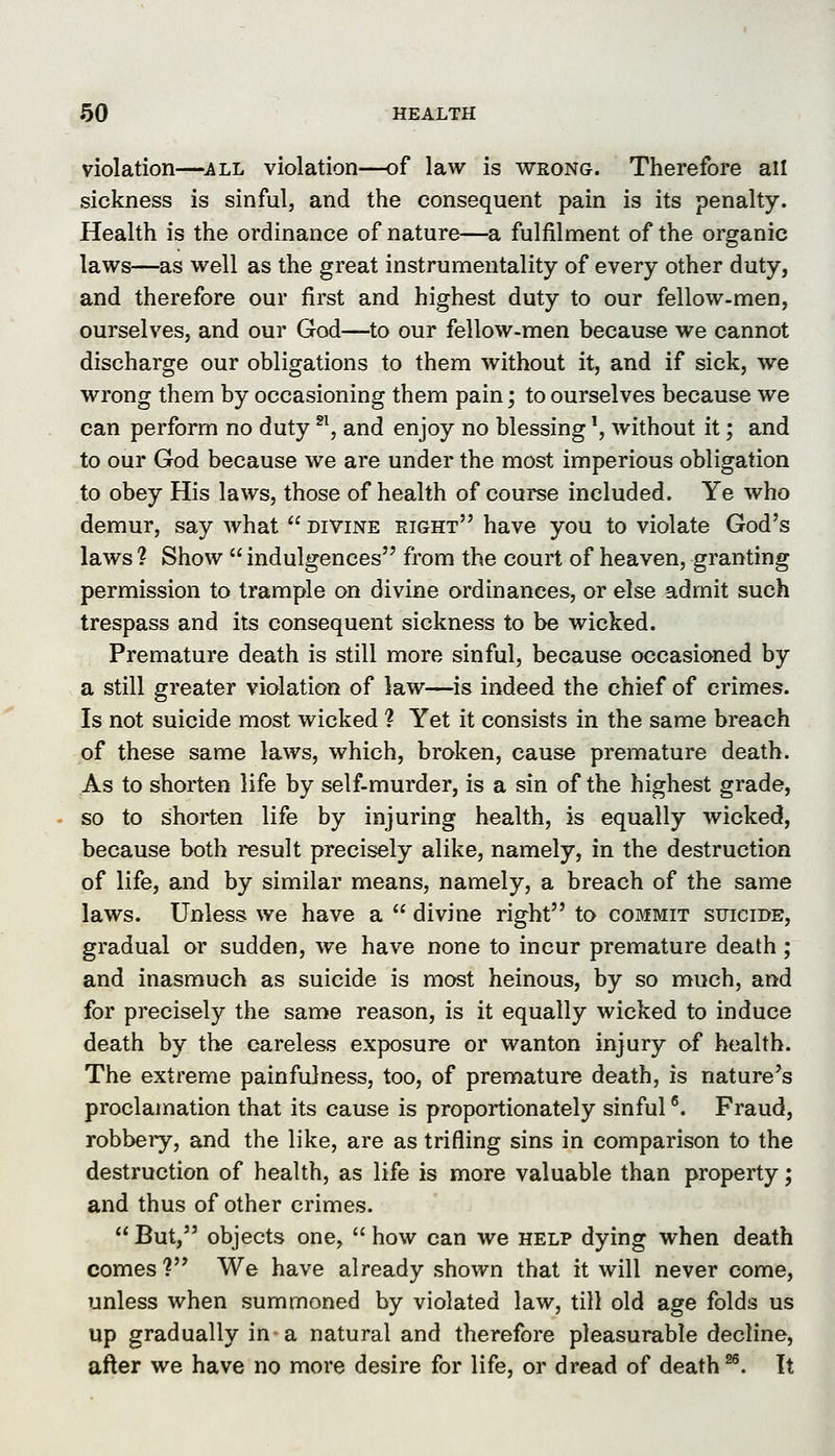 violation—all violation—of law is wrong. Therefore all sickness is sinful, and the consequent pain is its penalty. Health is the ordinance of nature—a fulfilment of the organic laws—as well as the great instrumentality of every other duty, and therefore our first and highest duty to our fellow-men, ourselves, and our God—to our fellow-men because we cannot discharge our obligations to them without it, and if sick, we wrong them by occasioning them pain; to ourselves because we can perform no duty ^^, and enjoy no blessing \ without it; and to our God because we are under the most imperious obligation to obey His laws, those of health of course included. Ye who demur, say what  divine eight have you to violate God's laws ? Show  indulgences from the court of heaven, granting permission to trample on divine ordinances, or else admit such trespass and its consequent sickness to be wicked. Premature death is still more sinful, because occasioned by a still greater violation of law—is indeed the chief of crimes. Is not suicide most wicked ? Yet it consists in the same breach of these same laws, which, broken, cause premature death. As to shorten life by self-murder, is a sin of the highest grade, so to shorten life by injuring health, is equally wicked, because both result precisely alike, namely, in the destruction of life, and by similar means, namely, a breach of the same laws. Unless we have a  divine right to commit suicide, gradual or sudden, we have none to incur premature death; and inasmuch as suicide is most heinous, by so much, and for precisely the same reason, is it equally wicked to induce death by the careless exposure or wanton injury of health. The extreme painfulness, too, of premature death, is nature's proclamation that its cause is proportionately sinful *'. Fraud, robbeiy, and the like, are as trifling sins in comparison to the destruction of health, as life is more valuable than property; and thus of other crimes.  But, objects one,  how can we help dying when death comes ? We have already shown that it will never come, unless when summoned by violated law, till old age folds us up gradually in a natural and therefore pleasurable decline, after we have no more desire for life, or dread of death ^^. It