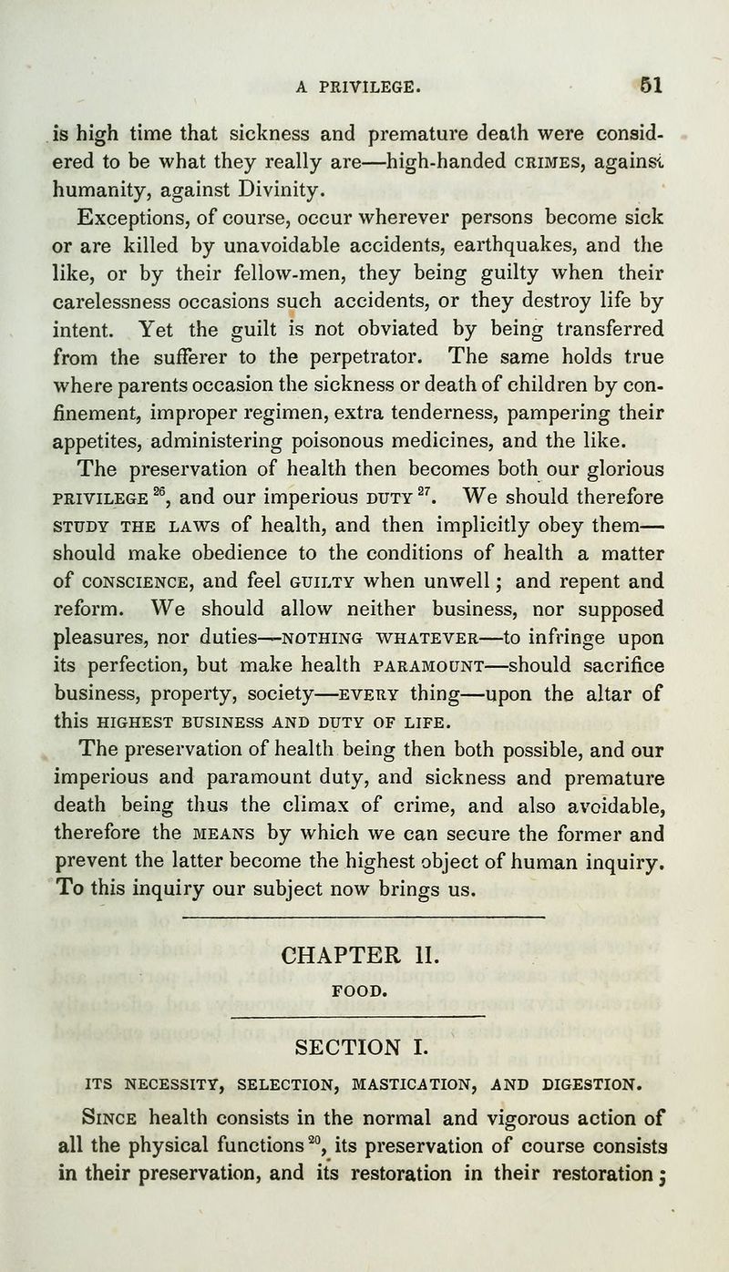 is high time that sickness and premature death were consid- ered to be what they really are—high-handed crimes, againsi humanity, against Divinity. Exceptions, of course, occur wherever persons become sick or are killed by unavoidable accidents, earthquakes, and the like, or by their fellow-men, they being guilty when their carelessness occasions such accidents, or they destroy life by intent. Yet the guilt is not obviated by being transferred from the sufferer to the perpetrator. The same holds true where parents occasion the sickness or death of children by con- finement, improper regimen, extra tenderness, pampering their appetites, administering poisonous medicines, and the like. The preservation of health then becomes both our glorious PRIVILEGE ^®, and our imperious duty ^^ We should therefore STUDY THE LAWS of health, and then implicitly obey them— should make obedience to the conditions of health a matter of CONSCIENCE, and feel guilty when unwell; and repent and reform. We should allow neither business, nor supposed pleasures, nor duties—nothing whatever—to infringe upon its perfection, but make health paramount—should sacrifice business, property, society—every thing—upon the altar of this highest business and duty of life. The preservation of health being then both possible, and our imperious and paramount duty, and sickness and premature death being thus the climax of crime, and also avoidable, therefore the means by which we can secure the former and prevent the latter become the highest object of human inquiry. To this inquiry our subject now brings us. CHAPTER II. FOOD. SECTION I. its necessity, selection, mastication, and digestion. Since health consists in the normal and vigorous action of all the physical functions ^°, its preservation of course consists in their preservation, and its restoration in their restoration;