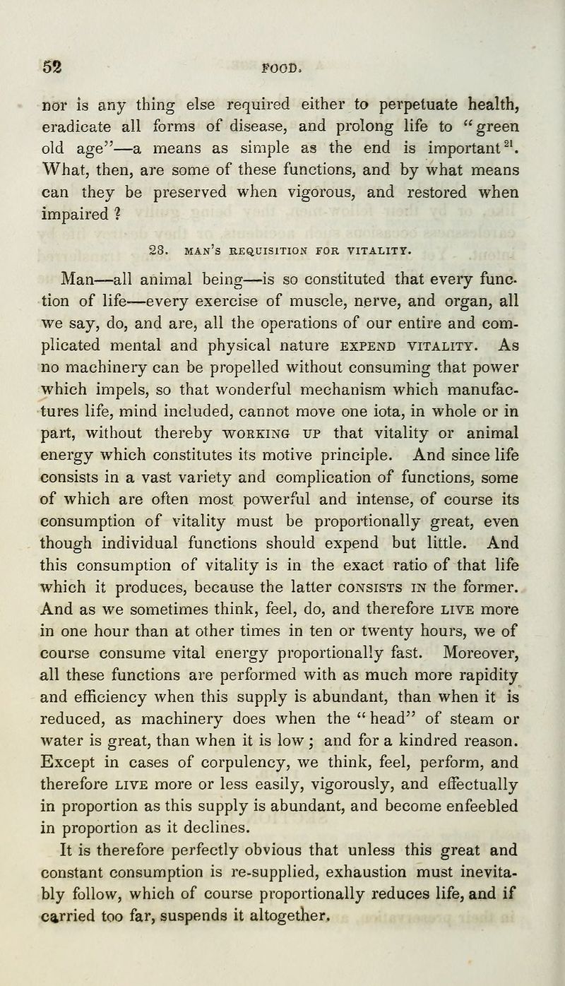5!8 POOD. nor is any thing else required either to perpetuate health, eradicate all forms of disease, and prolong life to green old age—a means as simple as the end is important ^^ What, then, are some of these functions, and by what means can they be preserved when vigorous, and restored when impaired ? 28. man's requisition for vitality. Man—all animal being—is so constituted that every func- tion of life-—every exercise of muscle, nerve, and organ, all we say, do, and are, all the operations of our entire and com- plicated mental and physical nature expend vitality. As no machinery can be propelled without consuming that power which impels, so that wonderful mechanism which manufac- tures life, mind included, cannot move one iota, in whole or in part, without thereby working up that vitality or animal energy which constitutes its motive principle. And since life consists in a vast variety and complication of functions, some of which are often most powerful and intense, of course its consumption of vitality must be proportionally great, even though individual functions should expend but little. And this consumption of vitality is in the exact ratio of that life which it produces, because the latter consists in the former. And as we sometimes think, feel, do, and therefore live more in one hour than at other times in ten or twenty hours, we of course consume vital energy proportionally fast. Moreover, all these functions are performed with as much more rapidity and efficiency when this supply is abundant, than when it is reduced, as machinery does when the  head of steam or water is great, than when it is low ; and for a kindred reason. Except in cases of corpulency, we think, feel, perform, and therefore live more or less easily, vigorously, and effectually in proportion as this supply is abundant, and become enfeebled in proportion as it declines. It is therefore perfectly obvious that unless this great and constant consumption is re-supplied, exhaustion must inevita- bly follow, which of course proportionally reduces life, and if carried too far, suspends it altogether.