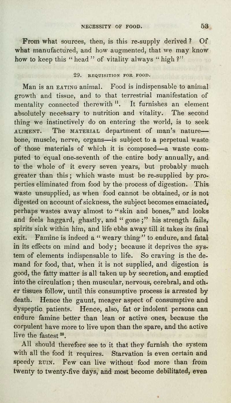 From what sources, then, is this re-supply derived ? Of what manufactured, and how augmented, that we may know how to keep this  head  of vitality always  high V' 29. REQUISITION FOR FOOD. Man is an eating animal. Food is indispensable to animal growth and tissue, and to that terrestrial manifestation of mentality connected therewith . It furnishes an element absolutely neceSsary to nutrition and vitality. The second thing we instinctively do on entering the world, is to seek ALIMENT. The MATERIAL department of man's nature— bone, muscle, nerve, organs—is subject to a perpetual waste of those materials of which it is composed—a waste com- puted to equal one-seventh of the entire body annually, and to the whole of it every seven years, but probably much greater than this; which waste must be re-supplied by pro- perties eliminated from food by the process of digestion. This waste unsupplied, as when food cannot be obtained, or is not digested on account of sickness, the subject becomes emaciated, perhaps wastes away almost to skin and bones, and looks and feels haggard, ghastly, and  gone; his strength fails, spirits sink within him, and life ebbs away till it takes its final exit. Famine is indeed a  weary thing  to endure, and fatal in its effects on mind and body; because it deprives the sys- tem of elements indispensable to life. So craving is the de- mand for food, that, when it is not supplied, and digestion is good, the fatty matter is all taken up by secretion, and emptied into the circulation; then muscular, nervous, cerebral, and oth- er tissues follow, until this consumptive process is arrested by death. Hence the gaunt, meager aspect of consumptive and dyspeptic patients. Hence, also, fat or indolent persons can endure famine better than lean or active ones, because the corpulent have more to live upon than the spare, and the active live the fastest ^. All should therefore see to it that they furnish the system with all the food it requires. Starvation is even certain and speedy ruin. Few can live without food more than from twenty to twenty-five days, and most become debilitated, even