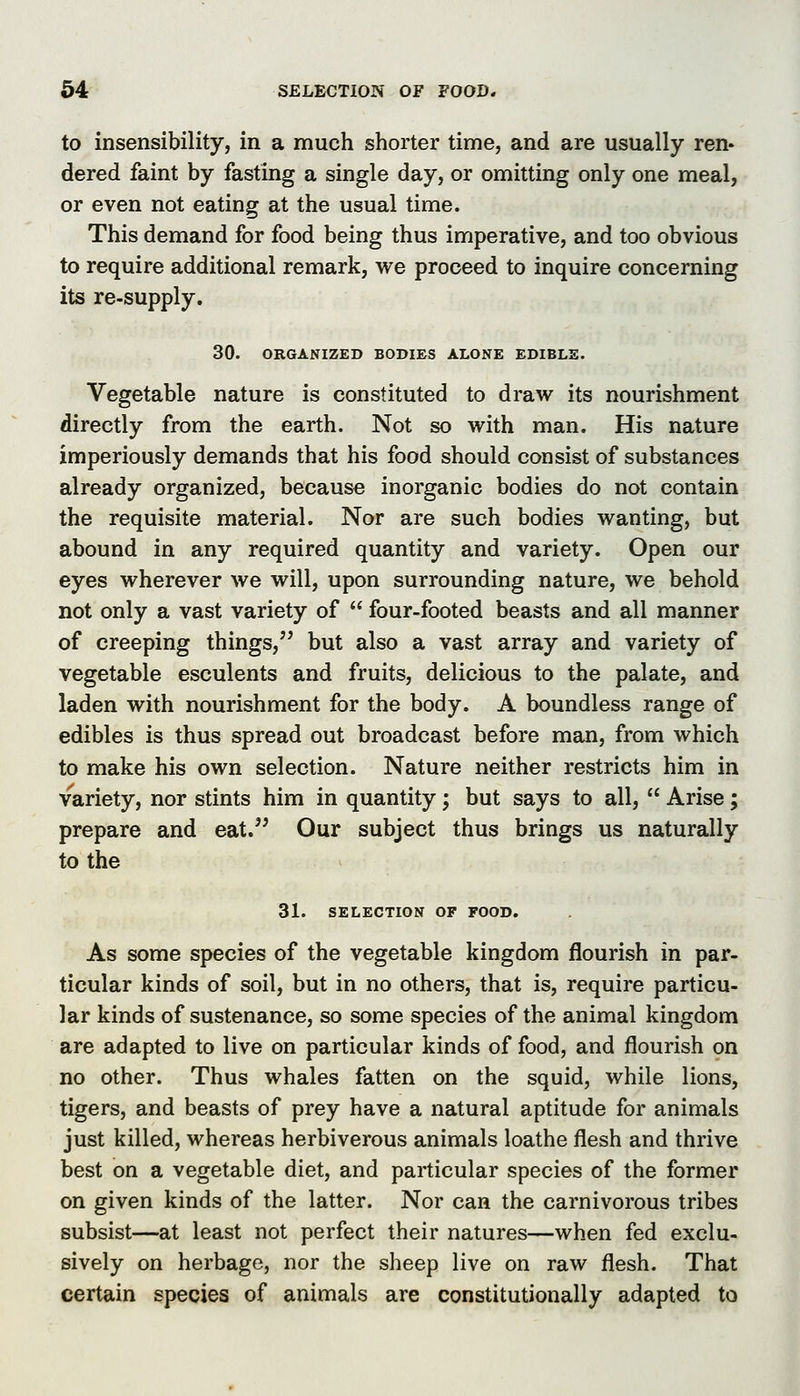 to insensibility, in a much shorter time, and are usually ren- dered faint by fasting a single day, or omitting only one meal, or even not eating at the usual time. This demand for food being thus imperative, and too obvious to require additional remark, we proceed to inquire concerning its re-supply. 30. ORGANIZED BODIES ALONE EDIBLE. Vegetable nature is constituted to draw its nourishment directly from the earth. Not so with man. His nature imperiously demands that his food should consist of substances already organized, because inorganic bodies do not contain the requisite material. Nor are such bodies wanting, but abound in any required quantity and variety. Open our eyes wherever we will, upon surrounding nature, we behold not only a vast variety of  four-footed beasts and all manner of creeping things, but also a vast array and variety of vegetable esculents and fruits, delicious to the palate, and laden with nourishment for the body. A boundless range of edibles is thus spread out broadcast before man, from which to make his own selection. Nature neither restricts him in variety, nor stints him in quantity; but says to all,  Arise; prepare and eat.'' Our subject thus brings us naturally to the 31. SELECTION OF FOOD. As some species of the vegetable kingdom flourish in par- ticular kinds of soil, but in no others, that is, require particu- lar kinds of sustenance, so some species of the animal kingdom are adapted to live on particular kinds of food, and flourish on no other. Thus whales fatten on the squid, while lions, tigers, and beasts of prey have a natural aptitude for animals just killed, whereas herbiverous animals loathe flesh and thrive best on a vegetable diet, and particular species of the former on given kinds of the latter. Nor can the carnivorous tribes subsist—at least not perfect their natures—when fed exclu- sively on herbage, nor the sheep live on raw flesh. That certain species of animals are constitutionally adapted to
