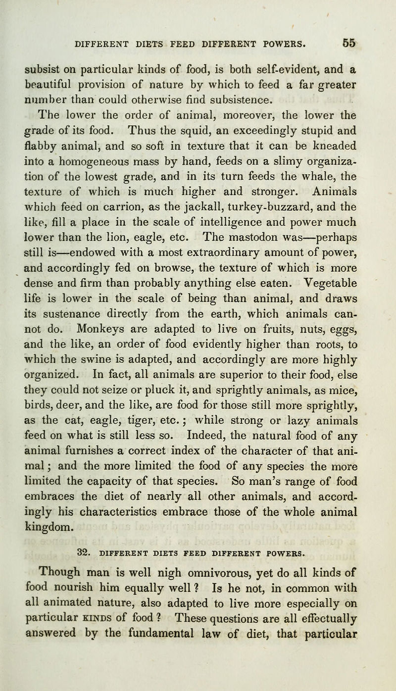 subsist on particular kinds of food, is both self-evident, and a beautiful provision of nature by which to feed a far greater number than could otherwise find subsistence. The lower the order of animal, moreover, the lower the grade of its food. Thus the squid, an exceedingly stupid and flabby animal, and so soft in texture that it can be kneaded into a homogeneous mass by hand, feeds on a slimy organiza- tion of the lowest grade, and in its turn feeds the whale, the texture of which is much higher and stronger. Animals which feed on carrion, as the jackall, turkey-buzzard, and the like, fill a place in the scale of intelligence and power much lower than the lion, eagle, etc. The mastodon was—perhaps still is—-endowed with a most extraordinary amount of power, and accordingly fed on browse, the texture of which is more dense and firm than probably anything else eaten. Vegetable life is lower in the scale of being than animal, and draws its sustenance directly from the earth, which animals can- not do. Monkeys are adapted to live on fruits, nuts, eggs, and the like, an order of food evidently higher than roots, to which the swine is adapted, and accordingly are more highly organized. In fact, all animals are superior to their food, else they could not seize or pluck it, and sprightly animals, as mice, birds, deer, and the like, are food for those still more sprightly, as the cat, eagle, tiger, etc.; while strong or lazy animals feed on what is still less so. Indeed, the natural food of any animal furnishes a correct index of the character of that ani- mal ; and the more limited the food of any species the more limited the capacity of that species. So man's range of food embraces the diet of nearly all other animals, and accord- ingly his characteristics embrace those of the whole animal kingdom. 32. DIFFERENT DIETS FEED DIFFERENT POWERS. Though man is well nigh omnivorous, yet do all kinds of food nourish him equally well ? Is he not, in common with all animated nature, also adapted to live more especially on particular kinds of food ? These questions are all effectually answered by the fundamental law of diet, that particular