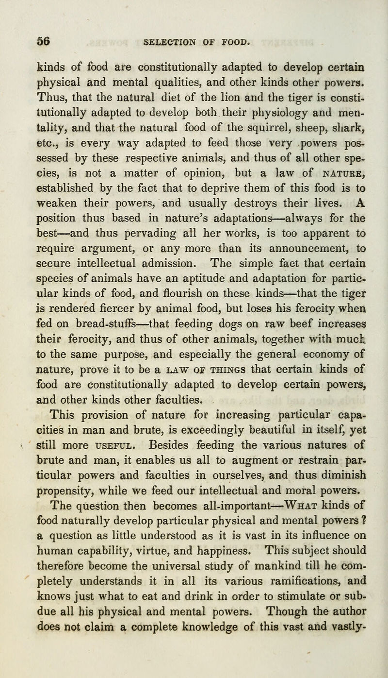 kinds of food are constitutionally adapted to develop certain physical and mental qualities, and other kinds other powers Thus, that the natural diet of the lion and the tiger is consti tutionally adapted to develop both their physiology and men tality, and that the natural food of the squirrel, sheep, shark etc., is every way adapted to feed those very powers pos sessed by these respective animals, and thus of all other spe cies, is not a matter of opinion, but a law of nature established by the fact that to deprive them of this food is to weaken their powers, and usually destroys their lives. A position thus based in nature's adaptations—always for the best—^and thus pervading all her works, is too apparent to require argument, or any more than its announcement, to secure intellectual admission. The simple fact that certain species of animals have an aptitude and adaptation for partic- ular kinds of food, and flourish on these kinds—that the tiger is rendered fiercer by animal food, but loses his ferocity when fed on bread-stuffs—that feeding dogs on raw beef increases their ferocity, and thus of other animals, together with muck to the same purpose, and especially the general economy of nature, prove it to be a law of things that certain kinds of food are constitutionally adapted to develop certain powers, and other kinds other faculties. This provision of nature for increasing particular capa- cities in man and brute, is exceedingly beautiful in itself, yet still more useful. Besides feeding the various natures of brute and man, it enables us all to augment or restrain par- ticular powers and faculties in ourselves, and thus diminish propensity, while we feed our intellectual and moral powers. The question then becomes all-important—What kinds of food naturally develop particular physical and mental powers ? a question as little understood as it is vast in its influence on human capability, virtue, and happiness. This subject should therefore become the universal study of mankind till he com- pletely understands it in all its various ramifications, and knows just what to eat and drink in order to stimulate or sub- due all his physical and mental powers. Though the author does not claim a complete knowledge of this vast and vastly-