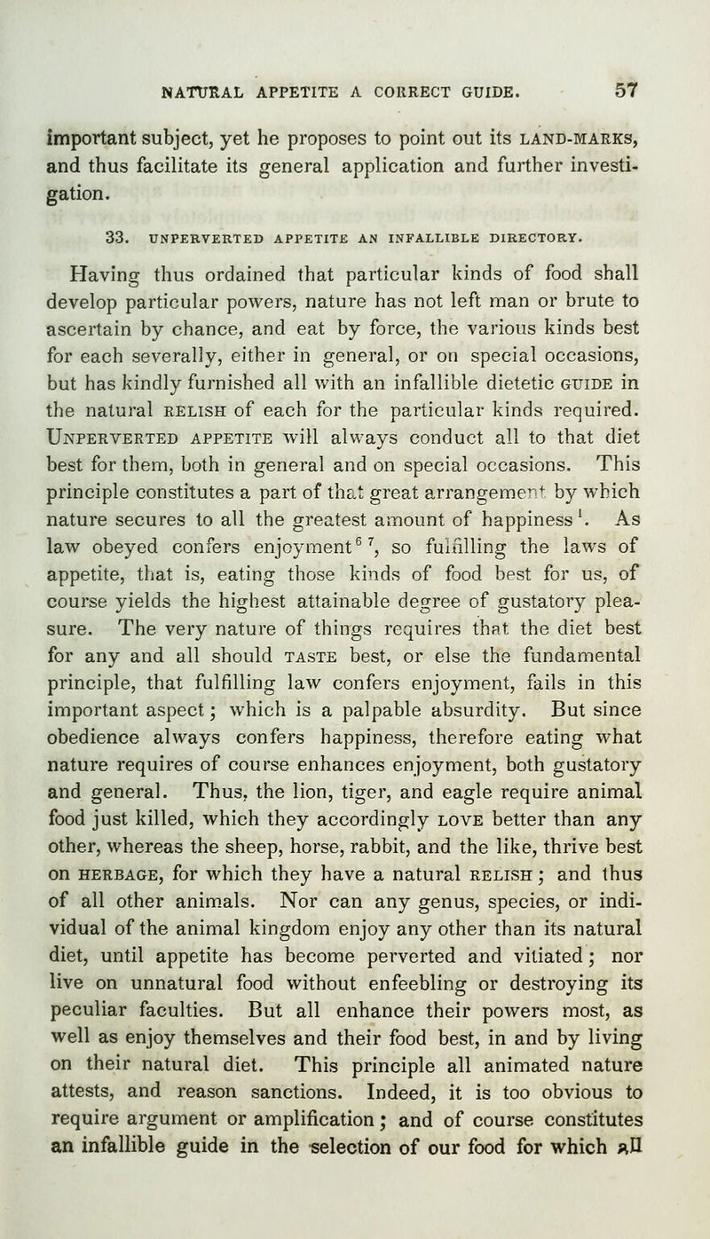 important subject, yet he proposes to point out its land-marks, and thus facilitate its general application and further investi- gation. 33. UNPERVERTED APPETITE AN INFALLIBLE DIRECTORY. Having thus ordained that particular kinds of food shall develop particular powers, nature has not left man or brute to ascertain by chance, and eat by force, the various kinds best for each severally, either in general, or on special occasions, but has kindly furnished all with an infallible dietetic guide in the natural relish of each for the particular kinds required. Unperverted appetite Aviil always conduct all to that diet best for them, both in general and on special occasions. This principle constitutes a part of that great arrangement by which nature secures to all the greatest amount of happiness ^ As law obeyed confers enjoyment^ ^, so fulnlling the laws of appetite, that is, eating those kinds of food best for us, of course yields the highest attainable degree of gustatory plea- sure. The very nature of things requires that the diet best for any and all should taste best, or else the fundamental principle, that fulfilling law confers enjoyment, fails in this important aspect; which is a palpable absurdity. But since obedience always confers happiness, therefore eating what nature requires of course enhances enjoyment, both gustatory and general. Thus, the lion, tiger, and eagle require animal food just killed, which they accordingly love better than any other, whereas the sheep, horse, rabbit, and the like, thrive best on HERBAGE, for which they have a natural relish ; and thus of all other anim.als. Nor can any genus, species, or indi- vidual of the animal kingdom enjoy any other than its natural diet, until appetite has become perverted and vitiated; nor live on unnatural food without enfeebling or destroying its peculiar faculties. But all enhance their powers most, as well as enjoy themselves and their food best, in and by living on their natural diet. This principle all animated nature attests, and reason sanctions. Indeed, it is too obvious to require argument or amplification; and of course constitutes an infallible guide in the selection of our food for which ;^I1