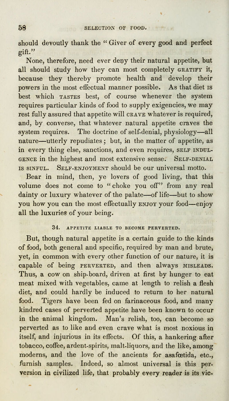 should devoutly thank the  Giver of every good and perfect gift. None, therefore, need ever deny their natural appetite, but all should study how they can most completely gratify it, because they thereby promote health and develop their powers in the most effectual manner possible. As that diet is best which tastes best, of course whenever the system requires particular kinds of food to supply exigencies, we may rest fully assured that appetite will crave whatever is required, and, by converse, that whatever natural appetite craves the system requires. The doctrine of self-denial, physiology—all nature—utterly repudiates; but, in the matter of appetite, as in every thing else, sanctions, and even requires, self indul- gence in the highest and most extensive sense. Self-denial IS SINFUL. Self-enjoyment should be our universal motto. Bear in mind, then, ye lovers of good living, that this volume does not come to choke you off from any real dainty or luxury whatever of the palate—of life—but to show you how you can the most effectually enjoy your food—enjoy all the luxuries of your being. 34. APPETITE LIABLE TO BECOME PERVERTED. But, though natural appetite is a certain guide to the kinds of food, both general and specific, required by man and brute, yet, in common with every other function of our nature, it is capable of being perverted, and then always misleads. Thus, a cow on ship-board, driven at first by hunger to eat meat mixed with vegetables, came at length to relish a flesh diet, and could hardly be induced to return to her natural food. Tigers have been fed on farinaceous food, and many kindred cases of perverted appetite have been known to occur in the animal kingdom. Man's relish, too, can become so perverted as to like and even crave what is most noxious in itself, and injurious in its effects. Of this, a hankering after tobacco, coffee, ardent-spirits, malt-liquors, and the like, among moderns, and the love of the ancients for asafcetida, etc., furnish samples. Indeed, so almost universal is this per- version in civilized life, that probably every reader is its vie-
