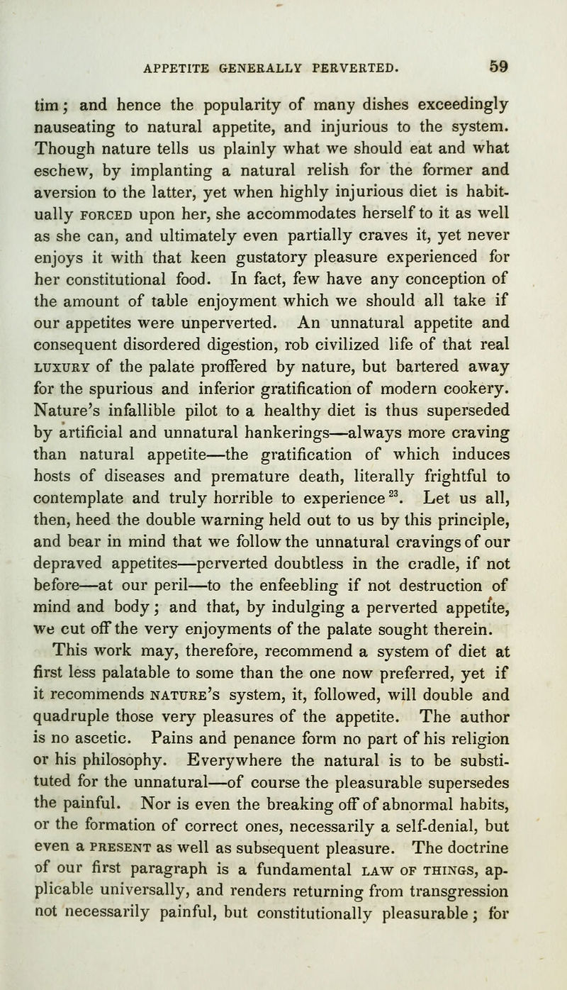 tim; and hence the popularity of many dishes exceedingly nauseating to natural appetite, and injurious to the system. Though nature tells us plainly what we should eat and what eschew, by implanting a natural relish for the former and aversion to the latter, yet when highly injurious diet is habit- ually FORCED upon her, she accommodates herself to it as well as she can, and ultimately even partially craves it, yet never enjoys it with that keen gustatory pleasure experienced for her constitutional food. In fact, few have any conception of the amount of table enjoyment which we should all take if our appetites were unperverted. An unnatural appetite and consequent disordered digestion, rob civilized life of that real LUXURY of the palate proffered by nature, but bartered away for the spurious and inferior gratification of modern cookery. Nature's infallible pilot to a healthy diet is thus superseded by artificial and unnatural hankerings—always more craving than natural appetite—the gratification of which induces hosts of diseases and premature death, literally frightful to contemplate and truly horrible to experience ^^ Let us all, then, heed the double warning held out to us by this principle, and bear in mind that we follow the unnatural cravings of our depraved appetites—perverted doubtless in the cradle, if not before—at our peril—to the enfeebling if not destruction of mind and body; and that, by indulging a perverted appetite, we cut oflTthe very enjoyments of the palate sought therein. This work may, therefore, recommend a system of diet at first less palatable to some than the one now preferred, yet if it recommends nature's system, it, followed, will double and quadruple those very pleasures of the appetite. The author is no ascetic. Pains and penance form no part of his religion or his philosophy. Everywhere the natural is to be substi- tuted for the unnatural—of course the pleasurable supersedes the painful. Nor is even the breaking off of abnormal habits, or the formation of correct ones, necessarily a self-denial, but even a present as well as subsequent pleasure. The doctrine of our first paragraph is a fundamental law of things, ap- plicable universally, and renders returning from transgression not necessarily painful, but constitutionally pleasurable; for