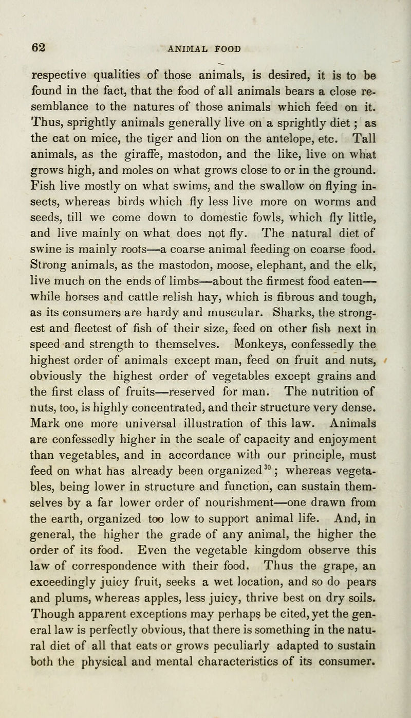 respective qualities of those animals, is desired, it is to be found in the fact, that the food of all animals bears a close re- semblance to the natures of those animals which feed on it. Thus, sprightly animals generally live on a sprightly diet; as the cat on mice, the tiger and lion on the antelope, etc. Tall animals, as the giraffe, mastodon, and the like, live on what grows high, and moles on what grows close to or in the ground. Fish live mostly on what swims, and the swallow on flying in- sects, whereas birds which fly less live more on worms and seeds, till we come down to domestic fowls, which fly little, and live mainly on what does not fly. The natural diet of swine is mainly roots—a coarse animal feeding on coarse food. Strong animals, as the mastodon, moose, elephant, and the elk, live much on the ends of limbs—about the firmest food eaten— while horses and cattle relish hay, which is fibrous and tough, as its consumers are hardy and muscular. Sharks, the strong- est and fleetest of fish of their size, feed on other fish next in speed and strength to themselves. Monkeys, confessedly the highest order of animals except man, feed on fruit and nuts, obviously the highest order of vegetables except grains and the first class of fruits—reserved for man. The nutrition of nuts, too, is highly concentrated, and their structure very dense. Mark one more universal illustration of this law. Animals are confessedly higher in the scale of capacity and enjoyment than vegetables, and in accordance with our principle, must feed on what has already been organized^; whereas vegeta- bles, being lower in structure and function, can sustain them- selves by a far lower order of nourishment—one drawn from the earth, organized too low to support animal life. And, in general, the higher the grade of any animal, the higher the order of its food. Even the vegetable kingdom observe this law of correspondence with their food. Thus the grape, an exceedingly juicy fruit, seeks a wet location, and so do pears and plums, whereas apples, less juicy, thrive best on dry soils. Though apparent exceptions may perhaps be cited, yet the gen- eral law is perfectly obvious, that there is something in the natu- ral diet of all that eats or grows peculiarly adapted to sustain both the physical and mental characteristics of its consumer.