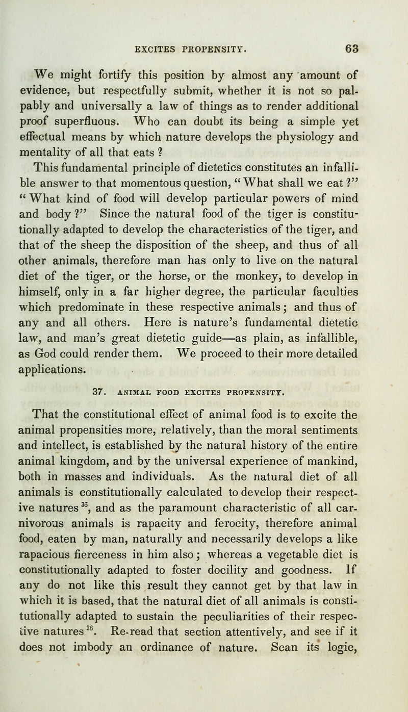 We might fortify this position by almost any amount of evidence, but respectfully submit, whether it is not so pal- pably and universally a law of things as to render additional proof superfluous. Who can doubt its being a simple yet effectual means by which nature develops the physiology and mentality of all that eats ? This fundamental principle of dietetics constitutes an infalli- ble answer to that momentous question, What shall we eat ? What kind of food will develop particular powers of mind and body ? Since the natural food of the tiger is constitu- tionally adapted to develop the characteristics of the tiger, and that of the sheep the disposition of the sheep, and thus of all other animals, therefore man has only to live on the natural diet of the tiger, or the horse, or the monkey, to develop in himself, only in a far higher degree, the particular faculties which predominate in these respective animals; and thus of any and all others. Here is nature's fundamental dietetic law, and man's great dietetic guide—as plain, as infallible, as God could render them. We proceed to their more detailed applications. 37, ANIMAL FOOD EXCITES PROPENSITY. That the constitutional effect of animal food is to excite the animal propensities more, relatively, than the moral sentiments and intellect, is established by the natural history of the entire animal kingdom, and by the universal experience of mankind, both in masses and individuals. As the natural diet of all animals is constitutionally calculated to develop their respect- ive natures ^^, and as the paramount characteristic of all car- nivorous animals is rapacity and ferocity, therefore animal food, eaten by man, naturally and necessarily develops a like rapacious fierceness in him also; whereas a vegetable diet is constitutionally adapted to foster docility and goodness. If any do not like this result they cannot get by that law in which it is based, that the natural diet of all animals is consti- tutionally adapted to sustain the peculiarities of their respec- tive natures ^^ Re-read that section attentively, and see if it does not imbody an ordinance of nature. Scan its logic,