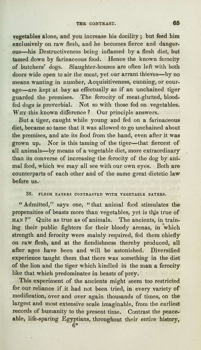 vegetables alone, and you increase his docility; but feed him exclusively on raw flesh, and he becomes fierce and danger, ous—his Destructiveness being inflamed by a flesh diet, but tamed down by farinaceous food. Hence the known ferocity of butchers' dogs. Slaughter-houses are often left with both doors wide open to air the meat, yet our arrant thieves—by no means wanting in number. Acquisitiveness, cunning, or cour- age—are kept at bay as effectually as if an unchained tiger guarded the premises. The ferocity of meat-glutted, blood- fed dogs is proverbial. Not so with those fed on vegetables. Why this known difference ? Our principle answers. But a tiger, caught while young and fed on a farinaceous diet, became so tame that it was allowed to go unchained about the premises, and ate its food from the hand, even after it was grown up. Nor is this taming of the tiger—that fiercest of all animals—by means of a vegetable diet, more extraordinary than its converse of increasing the ferocity of the dog by ani- mal food, which we may all see with our own eyes. Both are counterparts of each other and of the same great dietetic law before us. 38. FLESH EATERS CONTRASTED WITH VEGETABLE EATERS. Admitted, says one, that animal food stimulates the propensities of beasts more than vegetables, yet is th^s true of MAN ? Quite as true as of animals. The ancients, in train- ing their public fighters for their bloody arenas, in which strength and ferocity were mainly required, fed them chiefly on raw flesh, and at the fiendishness thereby produced, all after ages have been and will be astonished. Diversified experience taught them that there was something in the diet of the lion and the tiger which kindled in the man a ferocity like that which predominates in beasts of prey. This experiment of the ancients might seem too restricted for our reliance if it had not been tried, in every variety of modification, over and over again thousands of times, on the largest and most extensive scale imaginable, from the earliest records of humanity to the present time. Contrast the peace- able, life-sparing Egyptians, throughout their entire history, 6*
