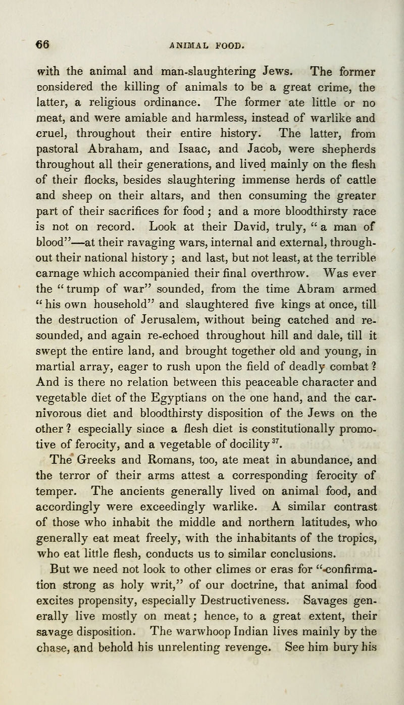 with the animal and man-slaughtering Jews. The former considered the killing of animals to be a great crime, the latter, a religious ordinance. The former ate little or no meat, and were amiable and harmless, instead of warlike and cruel, throughout their entire history. The latter, from pastoral Abraham, and Isaac, and Jacob, were shepherds throughout all their generations, and lived mainly on the flesh of their flocks, besides slaughtering immense herds of cattle and sheep on their altars, and then consuming the greater part of their sacrifices for food; and a more bloodthirsty race is not on record. Look at their David, truly,  a man of blood—at their ravaging wars, internal and external, through- out their national history ; and last, but not least, at the terrible carnage which accompanied their final overthrow. Was ever the trump of war sounded, from the time Abram armed  his own household and slaughtered five kings at once, till the destruction of Jerusalem, without being catched and re- sounded, and again re-echoed throughout hill and dale, till it swept the entire land, and brought together old and young, in martial array, eager to rush upon the field of deadly combat ? And is there no relation between this peaceable character and vegetable diet of the Egyptians on the one hand, and the car- nivorous diet and bloodthirsty disposition of the Jews on the other 1 especially since a flesh diet is constitutionally promo- tive of ferocity, and a vegetable of docility ^^. The* Greeks and Romans, too, ate meat in abundance, and the terror of their arms attest a corresponding ferocity of temper. The ancients generally lived on animal food, and accordingly were exceedingly warlike. A similar contrast of those who inhabit the middle and northern latitudes, who generally eat meat freely, with the inhabitants of the tropics, who eat little flesh, conducts us to similar conclusions. But we need not look to other climes or eras for confirma- tion strong as holy writ, of our doctrine, that animal food excites propensity, especially Destructiveness. Savages gen- erally live mostly on meat; hence, to a great extent, their savage disposition. The warwhoop Indian lives mainly by the chase, and behold his unrelenting revenge. See him bury his