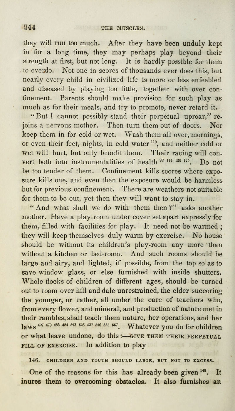 they will run too much. After they have been unduly kept in for a long time, they may perhaps play beyond their strength at first, but not long. It is hardly possible for them to ovei;do. Not one in scores of thousands ever does this, but nearly every child in civilized life is more or less enfeebled and diseased by playing too little, together vi^ith over con- finement. Parents should make provision for such play as much as for their meals, and try to promote, never retard it. But T cannot possibly stand their perpetual uproar, re- joins a nervous mother. Then turn them out of doors. Nor keep them in for cold or vt'et. Wash them all over, mornings, or even their feet, nights, in cold water ^^°, and neither cold or wet will hurt, but only benefit them. Their racing will con- vert both into instrumentalities of health ^^ '^^ '^° ^^. Do not be too tender of them. Confinement kills scores where expo- sure kills one, and even then the exposure would be harmless but for previous confinement. There are weathers not suitable for them to be out, yet then they will want to stay in. And what shall we do with them then V asks another mother. Have a play-room under cover set apart expressly for them, filled with facilities for play. It need not be warmed ; they will keep themselves duly warm by exercise. No house should be without its children's play-room any more than without a kitchen or bed-room. And such rooms should be large and airy, and lighted, if possible, from the top so as to save window glass, or else furnished with inside shutters. Whole flocks of children of different ages, should be turned out to roam over hill and dale unrestrained, the elder succoring the younger, or rather, all under the care of teachers who, from every flower, and mineral, and production of nature met in their rambles, shall teach them nature, her operations, and her laws *^ ^'°''''''''''''''' ^ ^ *. Whatever you do for children or what leave undone, do this :—give them their perpetual FILL OF exercise. In addition to play 146. CHILDREN AND YOUTH SHOULD LABOR, BUT NOT TO EXCESS. One of the reasons for this has already been given ^''. It inures them to overcoming obstacles. It also furnishes an