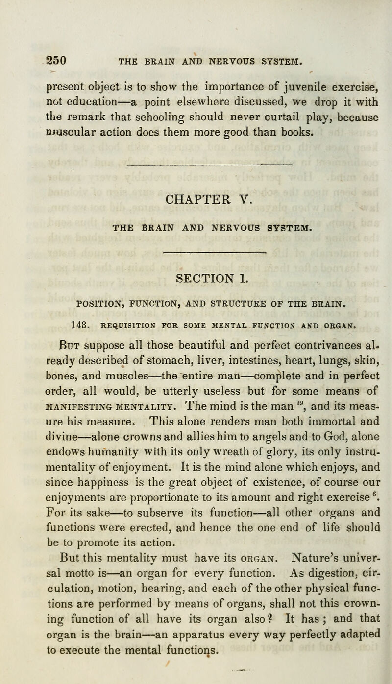 present object is to show the importance of juvenile exercise, not education—a point elsewhere discussed, we drop it with the remark that schooling should never curtail play, because niuscular action does them more good than books. CHAPTER V. THE BRAIN AND NERVOUS SYSTEM. SECTION 1. POSITION, FUNCTION, AND STRUCTURE OF THE BRAIN. 148. REQUISITION FOR SOME MENTAL FUNCTION AND ORGAN. But suppose all those beautiful and perfect contrivances al- ready described of stomach, liver, intestines, heart, lungs, skin, bones, and muscles—the entire man—complete and in perfect order, all would, be utterly useless but for some means of MANIFESTING MENTALITY. The mind is the man '^, and its meas- ure his measure. This alone renders man both immortal and divine—alone crowns and allies him to angels and to God, alone endows humanity with its only wreath of glory, its only instru- mentality of enjoyment. It is the mind alone which enjoys, and since happiness is the great object of existence, of course our enjoyments are proportionate to its amount and right exercise ^. For its sake—to subserve its function—all other organs and functions were erected, and hence the one end of life should be to promote its action. But this mentality must have its organ. Nature's univer- sal motto is—an organ for every function. As digestion, cir- culation, motion, hearing, and each of the other physical func- tions are performed by means of organs, shall not this crown- ing function of all have its organ also ? It has ; and that organ is the brain—an apparatus every way perfectly adapted to execute the mental functions.