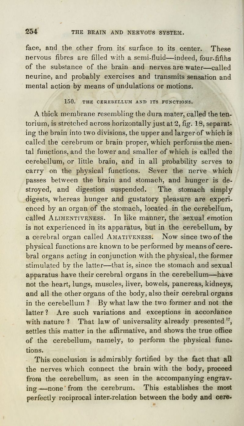 face, and the other from its surface to its center. These nervous fibres are filled with a semi-fluid—indeed, four-fifths of the substance of the brain and nerves are water—called neurine, and probably exercises and transmits sensation and mental action by means of undulations or motions. 150. THE CEREBELLUM AND ITS FUNCTIONS. A thick membrane resembling the dura mater, called the ten- torium, is stretched across horizontally just at 2, fig. 18, separat- ing the brain into two divisions, the upper and larger of which is called the cerebrum or brain proper, which performs the men- tal functions, and the lower and smaller of which is called the cerebellum, or little brain, and in all probability serves to carry on the physical functions. Sever the nerve which passes between the brain and stomach, and hunger is de- stroyed, and digestion suspended. The stomach simply digests, whereas hunger and gustatory pleasure are experi- enced by an organ of the stomach, located in the cerebellum, called Alimentiveness. In like manner, the sexual emotion is not experienced in its apparatus, but in the cerebellum, by a cerebral organ called Amativeness. Now since two of the physical functions are known to be performed by means of cere- bral organs acting in conjunction with the physical, the former stimulated by the latter—that is, since the stomach and sexual apparatus have their cerebral organs in the cerebellum—have not the heart, lungs, muscles, liver, bowels, pancreas, kidneys, and all the other organs of the body, also their cerebral organs in the cerebellum ? By what law the two former and not the latter? Are such variations and exceptions in accordance with nature ? That law of universality already presented '^, settles this matter in the affirmative, and shows the true office of the cerebellum, namely, to perform the physical func- tions. This conclusion is admirably fortified by the fact that all the nerves which connect the brain with the body, proceed from the cerebellum, as seen in the accompanying engrav- ing—none from the cerebrum. This establishes the most perfectly reciprocal inter-relation between the body and cere-