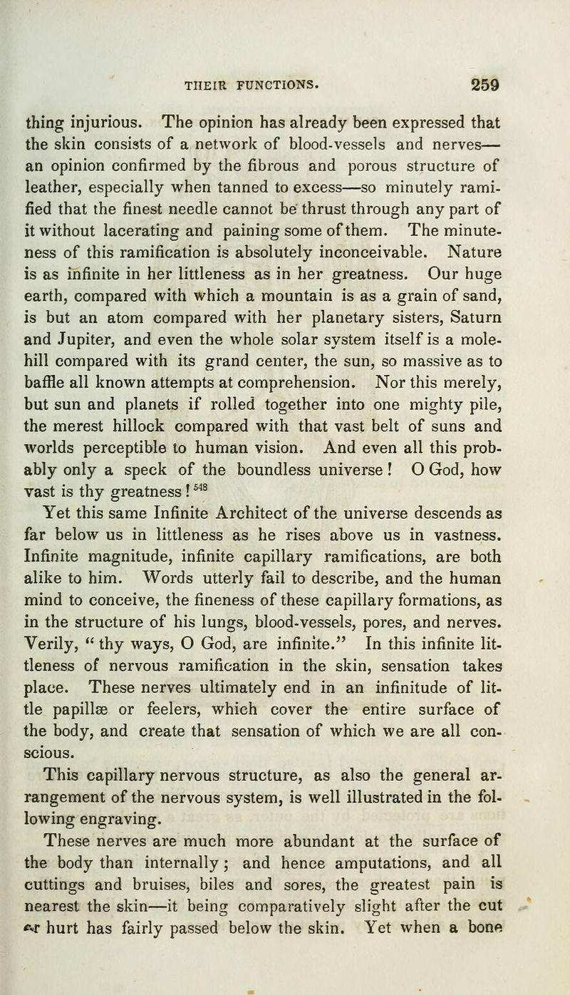 thing injurious. The opinion has already been expressed that the skin consists of a network of blood-vessels and nerves— an opinion confirmed by the fibrous and porous structure of leather, especially when tanned to excess—so minutely rami- fied that the finest needle cannot be thrust through any part of it without lacerating and paining some of them. The minute- ness of this ramification is absolutely inconceivable. Nature is as infinite in her littleness as in her greatness. Our huge earth, compared with which a mountain is as a grain of sand, is but an atom compared with her planetary sisters, Saturn and Jupiter, and even the whole solar system itself is a mole- hill compared with its grand center, the sun, so massive as to baflfle all known attempts at comprehension. Nor this merely, but sun and planets if rolled together into one mighty pile, the merest hillock compared with that vast belt of suns and worlds perceptible to human vision. And even all this prob- ably only a speck of the boundless universe ! O God, how vast is thy greatness ! ^'^^ Yet this same Infinite Architect of the universe descends as far below us in littleness as he rises above us in vastness. Infinite magnitude, infinite capillary ramifications, are both alike to him. Words utterly fail to describe, and the human mind to conceive, the fineness of these capillary formations, as in the structure of his lungs, blood-vessels, pores, and nerves. Verily,  thy ways, O God, are infinite.^' In this infinite lit- tleness of nervous ramification in the skin, sensation takes place. These nerves ultimately end in an infinitude of lit- tle papillae or feelers, which cover the entire surface of the body, and create that sensation of which we are all con- scious. This capillary nervous structure, as also the general ar- rangement of the nervous system, is well illustrated in the fol- lowing engraving. These nerves are much more abundant at the surface of the body than internally; and hence amputations, and all cuttings and bruises, biles and sores, the greatest pain is nearest the skin—it being comparatively slight after the cut <vf hurt has fairly passed below the skin. Yet when a bone