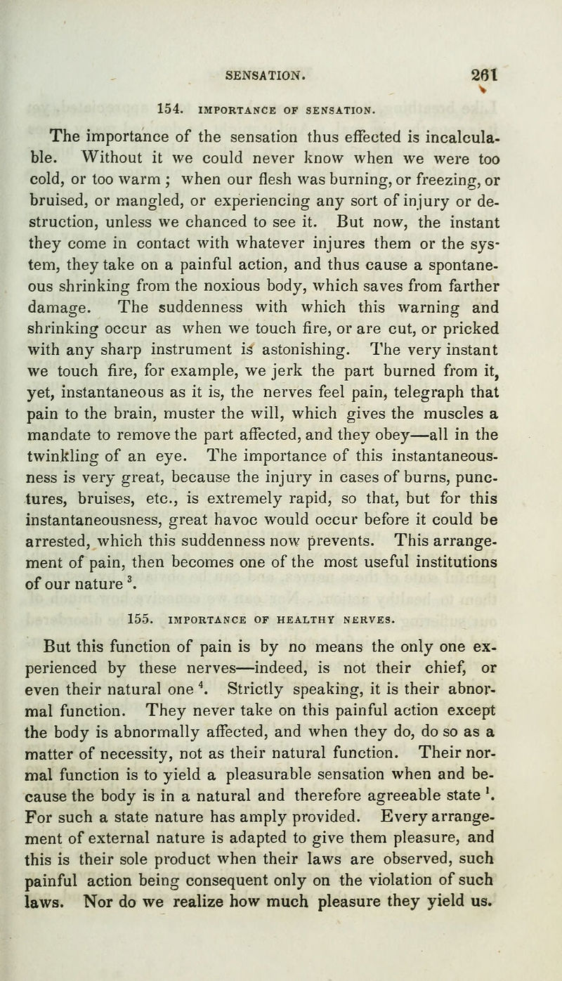 SENSATION. 26t V 154. IMPORTANCE OF SENSATION. The importance of the sensation thus effected is incalcula- ble. Without it we could never know when we were too cold, or too warm ; when our flesh was burning, or freezing, or bruised, or mangled, or experiencing any sort of injury or de- struction, unless we chanced to see it. But now, the instant they come in contact with whatever injures them or the sys- tem, they take on a painful action, and thus cause a spontane- ous shrinking from the noxious body, which saves from farther damage. The suddenness with which this warning and shrinking occur as when we touch fire, or are cut, or pricked with any sharp instrument is astonishing. The very instant we touch fire, for example, we jerk the part burned from it, yet, instantaneous as it is, the nerves feel pain, telegraph that pain to the brain, muster the will, which gives the muscles a mandate to remove the part affected, and they obey—all in the twinkling of an eye. The importance of this instantaneous- ness is very great, because the injury in cases of burns, punc- tures, bruises, etc., is extremely rapid, so that, but for this instantaneousness, great havoc would occur before it could be arrested, which this suddenness now prevents. This arrange- ment of pain, then becomes one of the most useful institutions of our nature ^ 155. IMPORTANCE OF HEALTHY NERVES. But this function of pain is by no means the only one ex- perienced by these nerves—indeed, is not their chief, or even their natural one ^. Strictly speaking, it is their abnor- mal function. They never take on this painful action except the body is abnormally affected, and when they do, do so as a matter of necessity, not as their natural function. Their nor- mal function is to yield a pleasurable sensation when and be- cause the body is in a natural and therefore agreeable state *. For such a state nature has amply provided. Every arrange- ment of external nature is adapted to give them pleasure, and this is their sole product when their laws are observed, such painful action being consequent only on the violation of such laws. Nor do we realize how much pleasure they yield us.