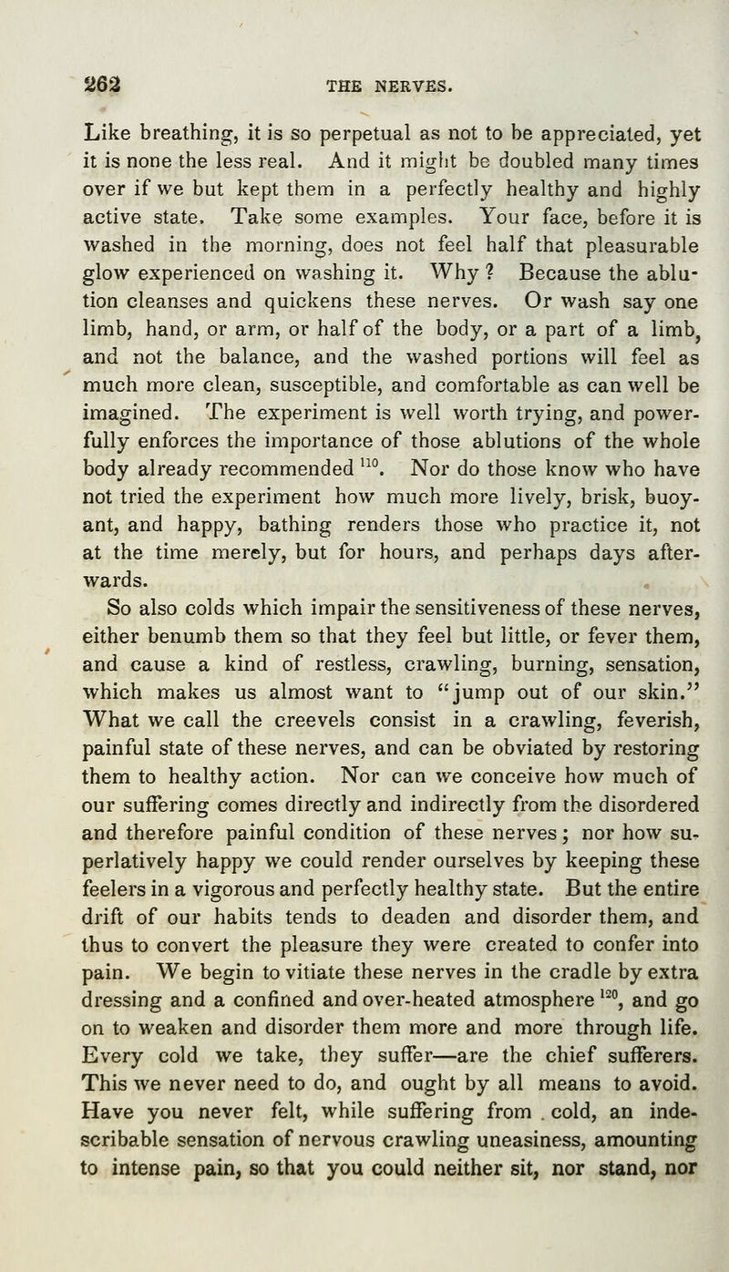 Like breathing, it is so perpetual as not to be appreciated, yet it is none the less real. And it might be doubled many times over if we but kept them in a perfectly healthy and highly active state. Take some examples. Your face, before it is washed in the morning, does not feel half that pleasurable glow experienced on washing it. Why ? Because the ablu- tion cleanses and quickens these nerves. Or wash say one limb, hand, or arm, or half of the body, or a part of a limb, and not the balance, and the washed portions will feel as much more clean, susceptible, and comfortable as can well be imagined. The experiment is well worth trying, and power- fully enforces the importance of those ablutions of the whole body already recommended '^°. Nor do those know who have not tried the experiment how much more lively, brisk, buoy- ant, and happy, bathing renders those who practice it, not at the time merely, but for hours, and perhaps days after- wards. So also colds which impair the sensitiveness of these nerves, either benumb them so that they feel but little, or fever them, and cause a kind of restless, crawling, burning, sensation, which makes us almost want to jump out of our skin. What we call the creevels consist in a crawling, feverish, painful state of these nerves, and can be obviated by restoring them to healthy action. Nor can we conceive how much of our suffering comes directly and indirectly from the disordered and therefore painful condition of these nerves; nor how su- perlatively happy we could render ourselves by keeping these feelers in a vigorous and perfectly healthy state. But the entire drift of our habits tends to deaden and disorder them, and thus to convert the pleasure they were created to confer into pain. We begin to vitiate these nerves in the cradle by extra dressing and a confined and over-heated atmosphere ^^j and go on to weaken and disorder them more and more through life. Every cold we take, they suffer—are the chief sufferers. This we never need to do, and ought by all means to avoid. Have you never felt, while suffering from . cold, an inde- scribable sensation of nervous crawling uneasiness, amounting to intense pain, so that you could neither sit, nor stand, nor