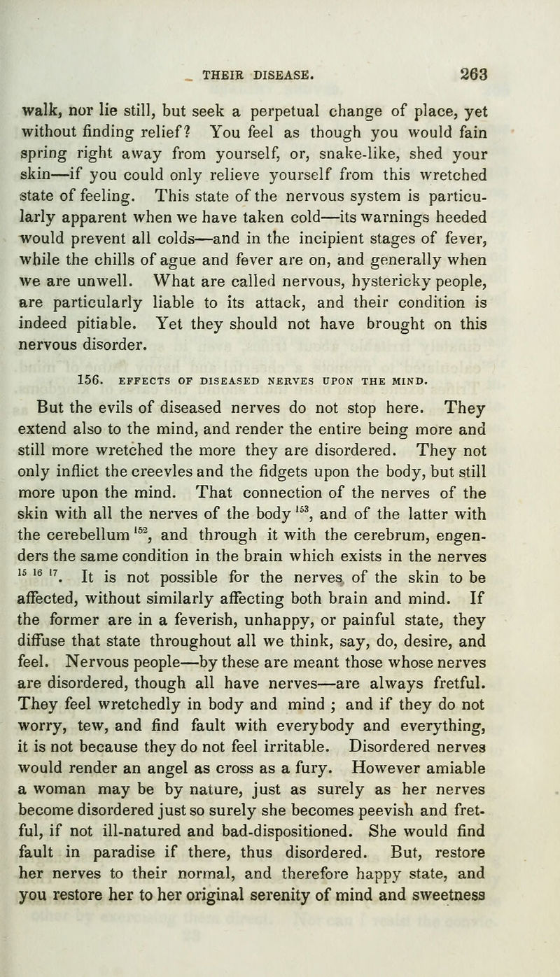 walk, nor lie still, but seek a perpetual change of place, yet without finding relief? You feel as though you would fain spring right away from yourself, or, snake-like, shed your skin—if you could only relieve yourself from this wretched state of feeling. This state of the nervous system is particu- larly apparent when we have taken cold—its warnings heeded would prevent all colds—and in the incipient stages of fever, while the chills of ague and fever are on, and generally when we are unwell. What are called nervous, hystericky people, are particularly liable to its attack, and their condition is indeed pitiable. Yet they should not have brought on this nervous disorder. 156. EFFECTS OF DISEASED NERVES UPON THE MIND. But the evils of diseased nerves do not stop here. They extend also to the mind, and render the entire being more and still more wretched the more they are disordered. They not only inflict the creevles and the fidgets upon the body, but still more upon the mind. That connection of the nerves of the skin with all the nerves of the body ^^^ and of the latter with the cerebellum ^^^, and through it with the cerebrum, engen- ders the same condition in the brain which exists in the nerves '^ ^® '^ It is not possible for the nerves of the skin to be affected, without similarly affecting both brain and mind. If the former are in a feverish, unhappy, or painful state, they diffuse that state throughout all we think, say, do, desire, and feel. Nervous people—by these are meant those whose nerves are disordered, though all have nerves—are always fretful. They feel wretchedly in body and mind ; and if they do not worry, tew, and find fault with everybody and everything, it is not because they do not feel irritable. Disordered nerves would render an angel as cross as a fury. However amiable a woman may be by nature, just as surely as her nerves become disordered just so surely she becomes peevish and fret- ful, if not ill-natured and bad-dispositioned. She would find fault in paradise if there, thus disordered. But, restore her nerves to their normal, and therefore happy state, and you restore her to her original serenity of mind and sweetness