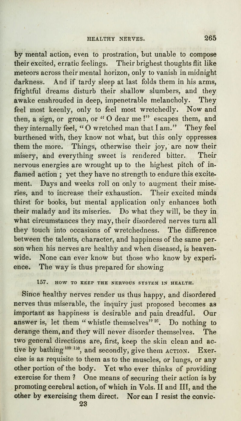 HEALTHY NERVES. by mental action, even to prostration, but unable to compose their excited, erratic feelings. Their brighest thoughts flit like meteore across their mental horizon, only to vanish in midnight darkness. And if tardy sleep at last folds them in his arms, frightful dreams disturb their shallow slumbers, and they awake enshrouded in deep, impenetrable melancholy. They feel most keenly, only to feel most wretchedly. Now and then, a sign, or groan, or  O dear me ! escapes them, and they internally feel,  O wretched man that I am. They feel burthened with, they know not what, but this only oppresses them the more. Things, otherwise their joy, are now their misery, and everything sweet is rendered bitter. Their nervous energies are wrought up to the highest pitch of in- flamed action ; yet they have no strength to endure this excite- ment. Days and weeks roll on only to augment their mise- ries, and to increase their exhaustion. Their excited minds thirst for books, but mental application only enhances both their malady and its miseries. Do what they will, be they in what circumstances they may, their disordered nerves turn all they touch into occasions of wretchedness. The difierence between the talents, character, and happiness of the same per- son when his nerves are healthy and vv^hen diseased, is heaven- wide. None can ever know but those who know by experi- ence. The way is thus prepared for showing 157. HOW TO KEEP THE NERVOUS SYSTEM IN HEALTH. Since healthy nerves render us thus happy, and disordered nerves thus miserable, the inquiry just proposed becomes as important as happiness is desirable and pain dreadful. Our answer is, let them  whistle themselves ^^ Do nothing to derange them, and they will never disorder themselves. The two general directions are, first, keep the skin clean and ac- tive by bathing *°^ ^^®, and secondly, give them action. Exer- cise is as requisite to them as to the muscles, or lungs, or any other portion of the body. Yet who ever thinks of providing exercise for them ? One means of securing their action is by promoting cerebral action, of which in Vols. II and III, and the other by exercising them direct. Nor can I resist the convic- 23